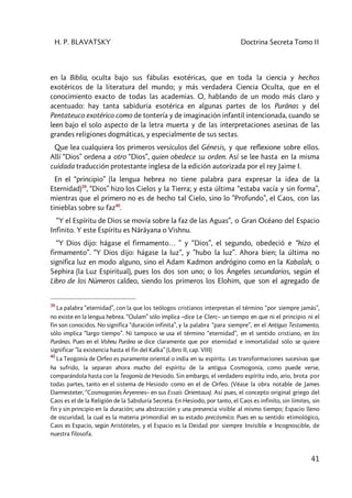 H. P. BLAVATSKY Doctrina Secreta Tomo II
41
en la Biblia, oculta bajo sus fábulas exotéricas, que en toda la ciencia y hechos
exotéricos de la literatura del mundo; y más verdadera Ciencia Oculta, que en el
conocimiento exacto de todas las academias. O, hablando de un modo más claro y
acentuado: hay tanta sabiduría esotérica en algunas partes de los Purânas y del
Pentateuco exotérico como de tontería y de imaginación infantil intencionada, cuando se
leen bajo el solo aspecto de la letra muerta y de las interpretaciones asesinas de las
grandes religiones dogmáticas, y especialmente de sus sectas.
Que lea cualquiera los primeros versículos del Génesis, y que reflexione sobre ellos.
Allí “Dios” ordena a otro “Dios”, quien obedece su orden. Así se lee hasta en la misma
cuidada traducción protestante inglesa de la edición autorizada por el rey Jaime I.
En el “principio” (la lengua hebrea no tiene palabra para expresar la idea de la
Eternidad)39
, “Dios” hizo los Cielos y la Tierra; y esta última “estaba vacía y sin forma”,
mientras que el primero no es de hecho tal Cielo, sino lo ”Profundo”, el Caos, con las
tinieblas sobre su faz40
.
“Y el Espíritu de Dios se movía sobre la faz de las Aguas”, o Gran Océano del Espacio
Infinito. Y este Espíritu es Nârâyana o Vishnu.
“Y Dios dijo: hágase el firmamento… ” y “Dios”, el segundo, obedeció e “hizo el
firmamento”. “Y Dios dijo: hágase la luz”, y ”hubo la luz”. Ahora bien; la última no
significa luz en modo alguno, sino el Adam Kadmon andrógino como en la Kabalah, o
Sephira (la Luz Espiritual), pues los dos son uno; o los Ángeles secundarios, según el
Libro de los Números caldeo, siendo los primeros los Elohim, que son el agregado de
39
La palabra “eternidad”, con la que los teólogos cristianos interpretan el término “por siempre jamás”,
no existe en la lengua hebrea. “Oulam” sólo implica –dice Le Clerc– un tiempo en que ni el principio ni el
fin son conocidos. No significa “duración infinita”, y la palabra “para siempre”, en el Antiguo Testamento,
sólo implica “largo tiempo”. Ni tampoco se usa el término “eternidad”, en el sentido cristiano, en los
Purânas. Pues en el Vishnu Purâna se dice claramente que por eternidad e inmortalidad sólo se quiere
significar ”la existencia hasta el fin del Kalka” (Libro II, cap. VIII)
40
La Teogonía de Orfeo es puramente oriental o india en su espíritu. Las transformaciones sucesivas que
ha sufrido, la separan ahora mucho del espíritu de la antigua Cosmogonía, como puede verse,
comparándola hasta con la Teogonía de Hesiodo. Sin embargo, el verdadero espíritu indo, ario, brota por
todas partes, tanto en el sistema de Hesiodo como en el de Orfeo. (Véase la obra notable de James
Darmesteter, “Cosmogonies Âryennes– en sus Essais Orientaux). Así pues, el concepto original griego del
Caos es el de la Religión de la Sabiduría Secreta. En Hesiodo, por tanto, el Caos es infinito, sin límites, sin
fin y sin principio en la duración; una abstracción y una presencia visible al mismo tiempo; Espacio lleno
de oscuridad, la cual es la materia primordial en su estado precósmíco. Pues en su sentido etimológico,
Caos es Espacio, según Aristóteles, y el Espacio es la Deidad por siempre Invisible e Incognoscible, de
nuestra filosofa.
 