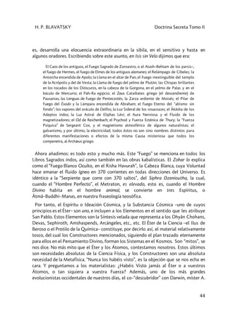 H. P. BLAVATSKY Doctrina Secreta Tomo II
44
es, desarrolla una elocuencia extraordinaria en la sibila, en el sensitivo y hasta en
algunos oradores. Escribiendo sobre este asunto, en Isis sin Velo dijimos que era:
El Caos de los antiguos, el Fuego Sagrado de Zoroastro, o el Atash–Behtam de los parsis–,
el fuego de Hermes, el fuego de Elmes de los antiguos alemanes; el Relámpago de Cibeles; la
Antorcha encendida de Apolo; la Llama en el altar de Pan; el Fuego inextinguible del templo
de la Acrópolis y del de Vesta; la Llama de fuego del yelmo de Plutón; las Chispas brillantes
en los tocados de los Dióscuros, en la cabeza de la Gorgona, en el yelmo de Palas y en el
báculo de Mercurio; el Pah–Ra egipcio; el Zeus Cataibates griego (el descendiente) de
Pausanias; las Lenguas de Fuego de Pentecostés; la Zarza ardiente de Moisés; el Pilar de
Fuego del Éxodo y la Lámpara encendida de Abraham; el Fuego Eterno del “abismo sin
fondo”; los vapores del oráculo de Delfos; la Luz Sideral de los rosacruces; el Âkâsha de los
Adeptos indos; la Luz Astral de Eliphas Lévi; el Aura Nerviosa y el Fluido de los
magnetizadores; el Od de Reichenbach; el Psychod y Fuerza Ecténica de Thury; la “Fuerza
Psíquica” de Sergeant Cox, y el magnetismo atmosférico de algunos naturalistas; el
galvanismo, y por último, la electricidad; todos éstos no son sino nombres distintos para
diferentes manifestaciones o efectos de la misma Causa misteriosa que todos los
compenetra, al Archæus griego.
Ahora añadimos: es todo esto y mucho más. Este “Fuego” se menciona en todos los
Libros Sagrados indos, así como también en las obras kabalísticas. El Zohar lo explica
como el “Fuego Blanco Oculto, en el Risha Havurah”, la Cabeza Blanca, cuya Voluntad
hace emanar el fluido ígneo en 370 corrientes en todas direcciones del Universo. Es
idéntico a la “Serpiente que corre con 370 saltos”, del Siphra Dzenioutha, la cual,
cuando el “Hombre Perfecto”, el Metraton, es elevado, esto es, cuando el Hombre
Divino habita en el hombre animal, se convierte en tres Espíritus, o
Âtmâ–Buddhi–Manas, en nuestra fraseología teosófica.
Por tanto, el Espíritu o Ideación Cósmica, y la Substancia Cósmica –uno de cuyos
principios es el Éter– son uno, e incluyen a los Elementos en el sentido que les atribuye
San Pablo. Estos Elementos son la Síntesis velada que representa a los Dhyân Chohans,
Devas, Sephiroth, Amshaspends, Arcángeles, etc., etc. El Éter de la Ciencia –el Ilus de
Beroso o el Protilo de la Química– constituye, por decirlo así, el material relativamente
tosco, del cual los Constructores mencionados, siguiendo el plan trazado eternamente
para ellos en el Pensamiento Divino, forman los Sistemas en el Kosmos. Son “mitos”, se
nos dice. No más mito que el Éter y los Átomos, contestamos nosotros. Estos últimos
son necesidades absolutas de la Ciencia Física, y los Constructores son una absoluta
necesidad de la Metafísica. “Nunca los habéis visto”, es la objeción que se nos echa en
cara. Y preguntamos a los materialistas: ¿Habéis Visto jamás al Éter o a vuestros
Átomos, o tan siquiera a vuestra Fuerza? Además, uno de los más grandes
evolucionistas occidentales de nuestros días, el co–“descubridor” con Darwin, míster A.
 