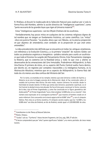 H. P. BLAVATSKY Doctrina Secreta Tomo II
45
R. Wallace, al discutir lo inadecuado de la Selección Natural para explicar por sí sola la
forma física del Hombre, admite la acción directiva de ”inteligencias superiores”, como
”parte necesaria de las grandes leyes que rigen al Universo material”47
.
Estas “inteligencias superiores– son los Dhyân Chohans de los ocultistas.
Verdaderamente, hay pocos mitos en cualquiera de los sistemas religiosos dignos de
tal nombre que no tengan un fundamento histórico, así como científico. Los “mitos”
–dice con justicia Pococke– “se prueba ahora que son fábulas, en la precisa proporción
en que dejamos de entenderlos; eran verdades en la proporción en que eran antes
entendidos”.
La idea prevaleciente más definida que se encuentra en todas las antiguas enseñanzas,
con referencia a la Evolución Cósmica, y a la primera “creación” de nuestro Globo con
todos sus productos orgánicos e inorgánicos –palabra extraña para usarla un ocultista–
es que todo el Kosmos ha surgido del Pensamiento Divino. Este Pensamiento impregna
la Materia, que es coeterna con la Realidad única; y todo lo que vive y alienta se
desenvuelve de las emanaciones del Uno Inmutable, Prabrahman–Mûlaprakriti, la Raíz
Una Eterna. El primero de éstos, en su aspecto del Punto Central vuelto hacia dentro,
por decirlo así, en regiones por completo inaccesibles a la inteligencia humana, es la
Abstracción Absoluta; mientras que en su aspecto de Mûlaprakriti, la Eterna Raíz del
todo da a lo menos una idea confusa del Misterio del Ser.
Por lo tanto, se enseñaba en los templos internos que este Universo visible de Espíritu y
Materia no es sino la Imagen concreta de la Abstracción ideal; él fue construido sobre el
modelo de la primera Idea Divina. De este modo, nuestro Universo ha existido desde la
Eternidad en estado latente. El Alma que anima este Universo puramente espiritual, es el
Sol Central, la deidad misma más elevada. No fue el Uno quien construyó la forma concreta
de la idea, sino el Primer Engendrado; y, como fue construido en la figura geométrica del
dodecaedro
48
, el Primer Engendrado “tuvo a bien emplear 12.000 años en su creación”. Este
número está expresado en la cosmogonía tyrrhenia
49
, que muestra al hombre creado en el
sexto milenium. Esto concuerda con la teoría egipcia de los 6.000 “años”
50
, y con el cómputo
hebreo. Pero ésta es su forma exotérica. El cómputo secreto explica que los “12.000 y los
6.000 años” son Años de Brahmâ, un día de Brahmâ, siendo igual a 4.320.000.000 de años.
47
Contributions to the Theory of Natural Selection.
48
Platón, Timœus,
49
“Suidas” sub voc. “Tyrrhenia”. Véase Ancient Fragments, de Cory, pág. 309, 2º edición.
50
El lector comprenderá que por “años” quiere significarse “edades” y no meros períodos de trece meses
lunares.
 