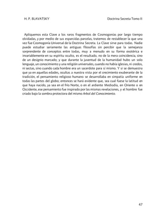 H. P. BLAVATSKY Doctrina Secreta Tomo II
47
Apliquemos esta Clave a los raros fragmentos de Cosmogonías por largo tiempo
olvidadas, y por medio de sus esparcidas parcelas, tratemos de restablecer la que una
vez fue Cosmogonía Universal de la Doctrina Secreta. La Clave sirve para todas. Nadie
puede estudiar seriamente las antiguas filosofías sin percibir que la semejanza
sorprendente de conceptos entre todas, muy a menudo en su forma exotérica e
invariablemente en su espíritu oculto, es el resultado, no de la mera coincidencia, sino
de un designio marcado; y que durante la juventud de la humanidad hubo un solo
lenguaje, un conocimiento y una religión universales, cuando no había iglesias, ni credos,
ni sectas, sino cuando cada hombre era un sacerdote para sí mismo. Y si se demuestra
que ya en aquellas edades, ocultas a nuestra vista por el crecimiento exuberante de la
tradición, el pensamiento religioso humano se desarrollaba en simpatía uniforme en
todas las partes del globo; entonces se hará evidente que, sea cual fuese la latitud en
que haya nacido, ya sea en el frío Norte, o en el ardiente Mediodía, en Oriente o en
Occidente, ese pensamiento fue inspirado por las mismas revelaciones, y el hombre fue
criado bajo la sombra protectora del mismo Arbol del Conocimiento.
 