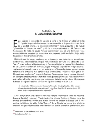 48
SECCIÓN IV
CHAOS: THEOS: KOSMOS
stos tres son el contenido del Espacio, o como lo ha definido un sabio kabalista:
“El Espacio, el que todo lo contiene sin ser contenido, es la primitiva corporalidad
de la Unidad simple… la extensión sin límites”57
. Pero, pregunta él de nuevo:
“¿Extensión sin límites, de qué?”; y da la contestación correcta: “El Desconocido
Contenedor de Todo, la Causa Primera Desconocida.” Ésta es una definición y una
contestación que no puede ser más exacta, más esotérica y más verdadera, bajo todos
los aspectos de la Enseñanza Oculta.
El Espacio, que los sabios modernos, en su ignorancia y en su tendencia iconoclasta a
destruir toda idea filosófica antigua, han proclamado ser “una idea abstracta” y un
”vacío”, es, en realidad, el Contenedor y el Cuerpo del Universo con sus Siete Principios.
Es un Cuerpo de extensión ilimitada, cuyos Principios, según la fraseología ocultista
–cada uno de los cuales es a su vez un septenario–, sólo manifiestan en nuestro mundo
fenomenal la estructura más densa de sus subdivisiones. “Nadie ha visto jamás los
Elementos en su plenitud”, enseña la Doctrina. Tenemos que buscar nuestra Sabiduría
en las expresiones originales y sinónimos de los pueblos primitivos. Hasta el último de
entre ellos, el judío, muestra en sus enseñanzas Kabalísticas la misma idea cuando
habla de la Serpiente de siete cabezas del Espacio, llamado el “Gran Mar”.
Al principio los Alhim crearon los Cielos y la Tierra; los Seis [Sephiroth]… Ellos crearon
Seis, y en éstos están basadas todas las cosas. Y éstos [Seis] dependen de las siete formas del
cráneo, hasta la Dignidad de todas las Dignidades
58
.
Ahora bien; Viento, Aire y Espíritu han sido siempre sinónimos en todas las naciones.
Pneuma (Espíritu) y Anemos (Viento) entre los griegos, Spiritus y Ventus entre los
latinos, eran términos convertibles hasta cuando no estaban asociados con la idea
original del Aliento de Vida. En las “Fuerzas” de la Ciencia no vemos sino el efecto
material del efecto espiritual de uno u otro de los cuatro Elementos primordiales, que
57
New Aspects of Life, por Henry Pratt, M. D.
58
Siphra Dzenioutha, I, 16.
E
 