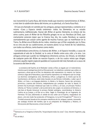 H. P. BLAVATSKY Doctrina Secreta Tomo II
49
nos transmitió la Cuarta Raza, del mismo modo que nosotros transmitiremos el Æther,
o más bien la subdivisión densa del mismo, en su plenitud, a la Sexta Raza Raíz.
El Caos era llamado sin sentido por los antiguos, porque representaba y contenía en sí
mismo –Caos y Espacio siendo sinónimos– todos los Elementos en su estado
rudimentario, indiferenciado. Hacían del Æther el quinto Elemento, la síntesis de los
otros cuatro, pues el Æther de los filósofos griegos no es sus Residuos (el Éter), que
ciertamente conocían mejor que la Ciencia hoy día, los cuales Residuos se supone
acertadamente que actúan como agente de muchas Fuerzas que se manifiestan en la
Tierra. Su Æther era el Âkâsha de los indos, mientras que el Éter aceptado por la física
no es sino una de sus subdivisiones, en nuestro plano: la Luz Astral de los kabalistas,
con todos sus efectos, tanto buenos como malos.
Considerándose como divina a la Esencia del Æther, o el Espacio Invisible, a causa de
suponérsele el velo de la Deidad, se la creía el Medio entre esta vida y la otra. Los
antiguos creían que cuando las Inteligencias directoras activas, los Dioses, se retiraban
de cualquier parte del Æther en nuestro Espacio, o de los cuatro reinos que dirigen,
entonces aquella región especial quedaba en la posesión del mal, llamado así a causa de
la ausencia del bien en ella.
La existencia del Espíritu en el Mediador común, el Éter, es negada por el materialismo;
mientras que la teología hace de él un Dios personal. Los kabalistas sostienen que ambos se
equivocan, y dicen que en el Éter, los elementos sólo representan a la materia, las fuerzas
cósmicas ciegas de la Naturaleza; y que el Espíritu representa a la inteligencia que las dirige.
Las doctrinas cosmogónicas arias, herméticas, órficas y pitagóricas, lo mismo que las de
Sanchoniaton y de Beroso, están todas basadas en una fórmula irrefutable, a saber: que el
Æther y el Caos, o en lenguaje platónico, la Mente y la Materia, fueron dos principios
primitivos y eternos del Universo, independientes por completo de todo lo demás. El
primero fue el principio intelectual que todo lo vivifica; y el Caos, un principio fluídico
informe, sin “forma ni sentido”: y de la unión de los dos surgió a la existencia el Universo, o
más bien el Mundo Universal, la primera Deidad andrógina, convirtiéndose la Materia
Caótica en su Cuerpo, y el Éter en su Alma. Según la fraseología de un Fragmento de
Hermeias: “El Caos, obteniendo el sentido de esta unión con el Espíritu, resplandeció de
placer, y de este modo fue producido el Protogonos, la Luz (el Primogénito)”
59
. Esta es la
Trinidad universal, basada en los conceptos metafísicos de los antiguos, quienes, razonando
por analogía, hicieron del hombre, que es un compuesto de Inteligencia y Materia, el
Microcosmo del Macrocosmo, o Gran Universo
60
.
59
Damascio, en su Teogonía, lo llama Dis, “el que dispone todas las cosas”. Cory: Ancient Fragments, pág.
314.
60
Isis sin Velo, I.
 
