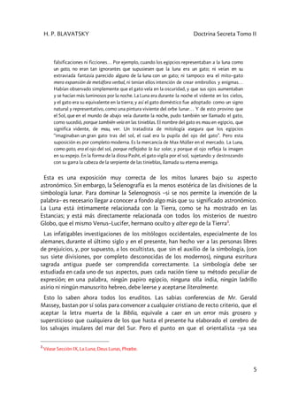 H. P. BLAVATSKY Doctrina Secreta Tomo II
5
falsificaciones ni ficciones… Por ejemplo, cuando los egipcios representaban a la luna como
un gato, no eran tan ignorantes que supusiesen que la luna era un gato; ni veían en su
extraviada fantasía parecido alguno de la luna con un gato; ni tampoco era el mito–gato
mera expansión de metáfora verbal, ni tenían ellos intención de crear embrollos y enigmas…
Habían observado simplemente que el gato vela en la oscuridad, y que sus ojos aumentaban
y se hacían más luminosos por la noche. La Luna era durante la noche el vidente en los cielos,
y el gato era su equivalente en la tierra; y así el gato doméstico fue adoptado como un signo
natural y representativo, como una pintura viviente del orbe lunar… Y de esto provino que
el Sol, que en el mundo de abajo veía durante la noche, pudo también ser llamado el gato,
como sucedió, porque también veía en las tinieblas. El nombre del gato es mau en egipcio, que
significa vidente, de mau, ver. Un tratadista de mitología asegura que los egipcios
“imaginaban un gran gato tras del sol, el cual era la pupila del ojo del gato”. Pero esta
suposición es por completo moderna. Es la mercancía de Max Müller en el mercado. La Luna,
como gato, era el ojo del sol, porque reflejaba la luz solar, y porque el ojo refleja la imagen
en su espejo. En la forma de la diosa Pasht, el gato vigila por el sol, sujetando y destrozando
con su garra la cabeza de la serpiente de las tinieblas, llamada su eterna enemiga.
Esta es una exposición muy correcta de los mitos lunares bajo su aspecto
astronómico. Sin embargo, la Selenografía es la menos esotérica de las divisiones de la
simbología lunar. Para dominar la Selenognosis –si se nos permite la invención de la
palabra– es necesario llegar a conocer a fondo algo más que su significado astronómico.
La Luna está íntimamente relacionada con la Tierra, como se ha mostrado en las
Estancias; y está más directamente relacionada con todos los misterios de nuestro
Globo, que el mismo Venus–Lucifer, hermano oculto y alter ego de la Tierra3
.
Las infatigables investigaciones de los mitólogos occidentales, especialmente de los
alemanes, durante el último siglo y en el presente, han hecho ver a las personas libres
de prejuicios, y, por supuesto, a los ocultistas, que sin el auxilio de la simbología, (con
sus siete divisiones, por completo desconocidas de los modernos), ninguna escritura
sagrada antigua puede ser comprendida correctamente. La simbología debe ser
estudiada en cada uno de sus aspectos, pues cada nación tiene su método peculiar de
expresión; en una palabra, ningún papiro egipcio, ninguna olla india, ningún ladrillo
asirio ni ningún manuscrito hebreo, debe leerse y aceptarse literalmente.
Esto lo saben ahora todos los eruditos. Las sabias conferencias de Mr. Gerald
Massey, bastan por sí solas para convencer a cualquier cristiano de recto criterio, que el
aceptar la letra muerta de la Biblia, equivale a caer en un error más grosero y
supersticioso que cualquiera de los que hasta el presente ha elaborado el cerebro de
los salvajes insulares del mar del Sur. Pero el punto en que el orientalista –ya sea
3
Véase Sección IX, La Luna; Deus Lunas, Phœbe.
 