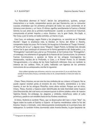 H. P. BLAVATSKY Doctrina Secreta Tomo II
50
“La Naturaleza aborrece el Vacío”, decían los peripatéticos, quienes, aunque
materialistas a su modo, comprendían quizás por qué Demócrito, con su instructor
Leucipo, enseñaban que los primeros principios de todas las cosas contenidas en el
Universo eran átomos y un Vacío. El último significa sencillamente la Fuerza o Deidad
latente, la cual, antes de su primera manifestación –cuando se convirtió en Voluntad,
comunicando el primer impulso a estos Átomos– era la gran Nada, Ain–Soph, o
No–Cosa; y por lo tanto, en todos sentidos, un Vacío o Caos.
Este Caos, sin embargo, según Platón y los pitagóricos, se convirtió en el “Almadel
Mundo”. Según la enseñanza inda, la Deidad, en forma del Æther o Âkâsha,
compenetra todas las cosas. Por lo tanto, los teurgistas la llamaban el “Fuego Viviente”,
el “Espíritu de la Luz” y algunas veces “Magnes”. Según Platón, la Deidad más elevada
misma fue la que construyó el Universo en la forma geométrica del dodecaedro; y su
“Primogénito” nació del Caos y de la Luz Primordial, el Sol Central, Este “Primogénito”,
sin embargo, era solamente el agregado de la Hueste de los Constructores, las primeras
Fuerzas Constructoras, a quienes se llama en las antiguas Cosmogonías los
Antepasados, nacidos de lo Profundo, o Caos, y el Primer Punto. Es el llamado
Tetragrammaton, a la cabeza de los Siete Sephiroth inferiores. Esta era también la
creencia de los caldeos. Filón, el judío, hablando con ligereza de los primeros
instructores de sus antepasados, escribe lo siguiente:
Estos caldeos opinaban que el Kosmos, entre las cosas que existen [?], es un solo Punto, bien
siendo él mismo Dios [Tesos], o teniendo a Dios en él, comprendiendo el Alma de todas las
cosas
61
.
Chaos, Theos, Kosmos, no son sino los tres símbolos de sus síntesis: el Espacio. No se
puede esperar resolver jamás el misterio de esta Tetraktis, ateniéndose a la letra
muerta, ni aun de las antiguas filosofías, como ahora existen. Porque aun en éstas,
Chaos, Theos, Kosmos y Espacio están identificados de toda Eternidad como Espacio
Uno Desconocido, del cual nunca se conocerá quizás la última palabra antes de nuestra
Séptima Ronda. Sin embargo, las alegorías y símbolos metafísicos sobre el cubo
primitivo y perfecto son notables hasta en los Purânas exotéricos.
En éstos, Brahmâ es también Theos, que se desenvuelve del Caos o Gran “Mar”, las
Aguas sobre las cuales el Espíritu o Espacio –el Espíritu moviéndose sobre la faz del
Kosmos futuro e ilimitado– está silenciosamente revoloteando en la primera hora del
redespertar. Es también Vishnu durmiendo sobre Ananta-Shesha, la gran Serpiente de
61
“Emigración de Abraham”, 32.
 