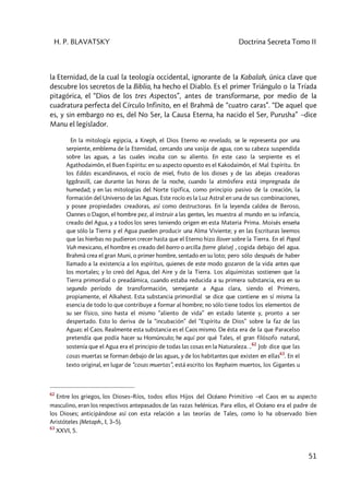 H. P. BLAVATSKY Doctrina Secreta Tomo II
51
la Eternidad, de la cual la teología occidental, ignorante de la Kabalah, única clave que
descubre los secretos de la Biblia, ha hecho el Diablo. Es el primer Triángulo o la Tríada
pitagórica, el “Dios de los tres Aspectos”, antes de transformarse, por medio de la
cuadratura perfecta del Círculo Infinito, en el Brahmâ de “cuatro caras”. “De aquel que
es, y sin embargo no es, del No Ser, la Causa Eterna, ha nacido el Ser, Purusha” –dice
Manu el legislador.
En la mitología egipcia, a Kneph, el Dios Eterno no revelado, se le representa por una
serpiente, emblema de la Eternidad, cercando una vasija de agua, con su cabeza suspendida
sobre las aguas, a las cuales incuba con su aliento. En este caso la serpiente es el
Agathodaimôn, el Buen Espíritu: en su aspecto opuesto es el Kakodaimôn, el Mal Espíritu. En
los Eddas escandinavos, el rocío de miel, fruto de los dioses y de las abejas creadoras
Iggdrasill, cae durante las horas de la noche, cuando la atmósfera está impregnada de
humedad; y en las mitologías del Norte tipifica, como principio pasivo de la creación, la
formación del Universo de las Aguas. Este rocío es la Luz Astral en una de sus combinaciones,
y posee propiedades creadoras, así como destructoras. En la leyenda caldea de Beroso,
Oannes o Dagon, el hombre pez, al instruir a las gentes, les muestra al mundo en su infancia,
creado del Agua, y a todos los seres teniendo origen en esta Materia Prima. Moisés enseña
que sólo la Tierra y el Agua pueden producir una Alma Viviente; y en las Escrituras leemos
que las hierbas no pudieron crecer hasta que el Eterno hizo llover sobre la Tierra. En el Popol
Vuh mexicano, el hombre es creado del barro o arcilla (terre glaise) , cogida debajo del agua.
Brahmâ crea el gran Muni, o primer hombre, sentado en su loto; pero sólo después de haber
llamado a la existencia a los espíritus, quienes de este modo gozaron de la vida antes que
los mortales; y lo creó del Agua, del Aire y de la Tierra. Los alquimistas sostienen que la
Tierra primordial o preadámica, cuando estaba reducida a su primera substancia, era en su
segundo período de transformación, semejante a Agua clara, siendo el Primero,
propiamente, el Alkahest. Esta substancia primordial se dice que contiene en sí misma la
esencia de todo lo que contribuye a formar al hombre; no sólo tiene todos los elementos de
su ser físico, sino hasta el mismo “aliento de vida” en estado latente y, pronto a ser
despertado. Esto lo deriva de la “incubación” del “Espíritu de Dios” sobre la faz de las
Aguas: el Caos. Realmente esta substancia es el Caos mismo. De ésta era de la que Paracelso
pretendía que podía hacer su Homúnculo; he aquí por qué Tales, el gran filósofo natural,
sostenía que el Agua era el principio de todas las cosas en la Naturaleza. ..62
Job dice que las
cosas muertas se forman debajo de las aguas, y de los habitantes que existen en ellas
63
. En el
texto original, en lugar de “cosas muertas”, está escrito los Rephaim muertos, los Gigantes u
62
Entre los griegos, los Dioses–Ríos, todos ellos Hijos del Océano Primitivo –el Caos en su aspecto
masculino, eran los respectivos antepasados de las razas helénicas. Para ellos, el Océano era el padre de
los Dioses; anticipándose así con esta relación a las teorías de Tales, como lo ha observado bien
Aristóteles (Metaph., I, 3–5).
63
XXVI, 5.
 