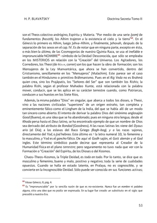 H. P. BLAVATSKY Doctrina Secreta Tomo II
53
son el Theos colectivo andrógino, Espíritu y Materia. “Por medio de una serie (yom) de
fundamentos (hasoth), los Alhim trajeron a la existencia el cielo y la tierra”68
. En el
Génesis lo primero es Alhim, luego Jahva–Alhim, y finalmente, Jehovah, después de la
separación de los sexos en el cap. IV. Es de notar que en ninguna parte, excepto en ésta,
o más bien la última, de las Cosmogonías de nuestra Quinta Raza, se usa el inefable e
impronunciable NOMBRE69
–símbolo de la Deidad Desconocida, que sólo se empleaba
en los MISTERIOS en relación con la “Creación” del Universo. Los Agitadores, los
Corredores, los Theoi (de qéein, correr) son los que hacen la obra de formación; son los
Mensajeros de la Ley Manvantárica, que ahora se han convertido, dentro del
Cristianismo, sencillamente en los “Mensajeros” (Malachim). Este parece ser el caso
también en el Hinduismo o primitivo Brâhmanismo. Pues en el Rig Veda no es Brahmâ
quien crea, sino los Prajâpatis, los “Señores del Ser” que son también los Rishis; la
palabra Rishi, según el profesor Mahadeo Kunte, está relacionada con la palabra
mover, conducir, que se les aplica en su carácter terrestre cuando, como Patriarcas,
conducen a sus huestes en los Siete Ríos,
Además, la misma palabra ”Dios” en singular, que abarca a todos los dioses, o Theoi,
vino a las naciones civilizadas “superiores” de un origen extraño, tan completa y
eminentemente fálico como el Lingham de la India, del que se habla allí de un modo
tan sincero como abierto. El intento de derivar la palabra Dios del sinónimo anglosajón
Good (Bueno), es una idea que se ha abandonado; pues en ninguna otra lengua, desde el
Khoda persa hasta el Deus latino, se ha encontrado ejemplo de que un nombre de Dios
sea derivado del atributo de Bondad (Goodness). A las razas latinas les viene del Dyaus
ario (el Día); a las eslavas del Baco Griego (Bagh–bog), y a las razas sajonas,
directamente del Yod, o Jod hebreo. Este último es y la letra numeral 10, lo femenino y
lo masculino, y Yod es el gancho fálico. De aquí el Godh sajón, el Gott alemán y el God
ingles. Este término simbólico puede decirse que representa al Creador de la
Humanidad física en el plano terrestre; pero seguramente no tuvo nada que ver con la
Formación o “Creación” del Espíritu, de los Dioses o del Kosmos.
Chaos–Theos–Kosmos, la Triple Deidad, es todo en todo. Por lo tanto, se dice que es
masculino y femenino, bueno y malo, positivo y negativo; toda la serie de cualidades
opuestas. Cuando se halla en estado latente, en Pralaya, no es cognoscible, y se
convierte en la Incognoscible Deidad. Sólo puede ser conocida en sus funciones activas;
68
Véase Génesis, II, pág. 4.
69
Es “impronunciable” por la sencilla razón de que es no–existente. Nunca fue un nombre ni palabra
alguna, sitio una idea que no podía ser expresada. En su lugar fue creado un substituto en el siglo que
precedió a nuestra Era.
 