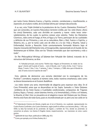 H. P. BLAVATSKY Doctrina Secreta Tomo II
54
por tanto Corno Materia–Fuerza y Espíritu viviente, correlaciones y manifestación, o
expresión, en el plano visible, de la Unidad última por siempre desconocida.
A su vez, esta Triple Unidad es la productora de los Cuatro Elementos Primitivos70
,
que son conocidos, en nuestra Naturaleza terrestre visible, por los siete (hasta ahora
los cinco) Elementos, cada uno divisible en cuarenta y nueve –siete veces siete–
subelementos, de los cuales la química conoce unos setenta. Todos los Elementos
Cósmicos., tales como el Fuego, el Aire, el Agua y la Tierra, participan de las cualidades
y defectos de sus Primarios, y son, en su naturaleza, Bien y Mal, Fuerza o Espíritu, y
Materia, etc.; y, por lo tanto cada uno de ellos es a la vez Vida y Muerte, Salud y
Enfermedad, Acción y Reacción. Están constantemente formando Materia bajo el
impulso incesante del Elemento Uno, el Incognoscible, representado en el mundo de los
fenómenos por el Æther. Ellos son los “Dioses inmortales que dan nacimiento y vida a
todo”.
En The Philosophícal Writings of Solomon ben Yehudab Ibn Gebirol, tratando de la
estructura del Universo, se dice:
R. Yehudad principió, está escrito: “Elohim dijo: Hágase un firmamento en medio de las
aguas”. ¡Venid, ved! Cuando el Santo… creó al Mundo, creó 7 cielos Arriba. Creó 7 tierras
Abajo, 7 mares, 7 días, 7 ríos, 7 semanas, 7 años, 7 tiempos, y 7.000 años que el Mundo ha
sido. El Santo está en el séptimo de todo
71
.
Esto, además de demostrar una extraña identidad con la cosmogonía de los
Purânas72
, corrobora, respecto al número siete, todas nuestras enseñanzas, tales como
se dieron brevemente en el Esoteric Buddhism.
Los indos tienen una serie, interminable de alegorías para expresar esta idea. En el
Caos Primordial, antes que se desarrollase en los Sapta Samudra o Siete Océanos
–emblema de las Siete Gunas o Cualidades condicionadas, compuestas de Trigunas
(Sattva, Rajas y Tamas)–, están latentes Amrita, o la Inmortalidad, y Visha o el Veneno,
la Muerte, el Mal. Esto se encuentra en el alegórico mazar del Océano por los Dioses.
Amrita está fuera de toda Guna, pues es incondicionado per se; pero una vez caído en la
70
El Tabernáculo Cósmico de Moisés, erigido por él en el Desierto, era cuadrado, representando los
Cuatro Puntos Cardinales y los Cuatro Elementos, según Josefo lo refiere a sus lectores (Antiq., I. VIII, cap.
XXII). La idea fue tornada de las pirámides de Egipto y también de Tiro, donde las pirámides se
convertían en pilares. Los Genios 0 Ángeles tienen, respectivamente, sus mansiones en estos cuatro
puntos.
71
Qabbalah de Isaac Myer, publicada en 1888, pág. 415.
72
Como, por ejemplo, en el Vishnu Purâna, Lib. I.
 