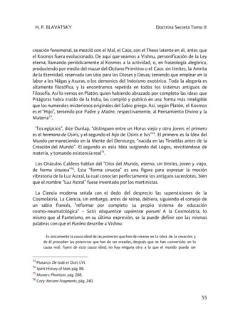 H. P. BLAVATSKY Doctrina Secreta Tomo II
55
creación fenomenal, se mezcló con el Mal, el Caos, con el Theos latente en él, antes que
el Kosmos fuera evolucionado. De aquí que veamos a Vishnu, personificación de la Ley
eterna, llamando periódicamente al Kosmos a la actividad, o, en fraseología alegórica,
produciendo por medio del mazar del Océano Primitivo o el Caos sin límites, la Amrita
de la Eternidad, reservada tan sólo para los Dioses y Devas; teniendo que emplear en la
labor a los Nâgas y Asuras, o los demonios del Indoísmo exotérico. Toda la alegoría es
altamente filosófica, y la encontramos repetida en todos los sistemas antiguos de
Filosofía. Así lo vemos en Platón, quien habiendo abrazado por completo las ideas que
Pitágoras había traído de la India, las compiló y publicó en una forma más inteligible
que los numerales misteriosos originales del Sabio griego. Así, según Platón, el Kosmos
es el “Hijo”, teniendo por Padre y Madre, respectivamente, al Pensamiento Divino y la
Materia73
.
'Tos egipcios”, dice Dunlap, “distinguen entre un Horus viejo y otro joven; el primero
es el hermano de Osiris, y el segundo el hijo de Osiris e Isis”74
. El primero es la Idea del
Mundo permaneciendo en la Mente del Demiurgo, “nacida en las Tinieblas antes de la
Creación del Mundo”. El segundo es esta Idea surgiendo del Logos, revistiéndose de
materia, y tomando existencia real75
.
Los Oráculos Caldeos hablan del ”Dios del Mundo, eterno, sin límites, joven y viejo,
de forma sinuosa”76
. Esta “forma sinuosa” es una figura para expresar la moción
vibratoria de la Luz Astral, la cual conocían perfectamente los antiguos sacerdotes, bien
que el nombre “Luz Astral” fuese inventado por los martinistas.
La Ciencia moderna señala con el dedo del desprecio las supersticiones de la
Cosmolatría. La Ciencia, sin embargo, antes de reírse, debiera, siguiendo el consejo de
un sabio francés, “reformar por completo su propio sistema de educación
cosmo–neumatológica” – Satis eloquentiœ sapíentiœ parum! A la Cosmolatría, lo
mismo que al Panteísmo, en su última expresión, se la puede definir con las mismas
palabras con que el Purâna describe a Vishnu:
Es únicamente la causa ideal de las potencias que han de crearse en la obra de la creación; y
de él proceden las potencias que han de ser creadas, después que se han convertido en la
causa real. Fuera de esta causa ideal, no hay ninguna otra a la que el mundo pueda ser
73
Plutarco: De Iside et Osiri, LVI.
74
Spirit History of Man, pág. 88.
75
Movers: Phoinizer, pág. 268.
76
Cory: Ancient Fragments, pág. 240.
 