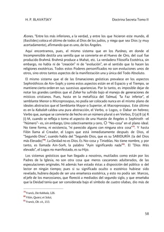 H. P. BLAVATSKY Doctrina Secreta Tomo II
58
Æones. “Entre los más inferiores, a la verdad, y entre los que hicieron este mundo, él
[Basilides] coloca el último de todos al Dios de los judíos, y niega que sea Dios [y muy
acertadamente], afirmando que es uno, de los Ángeles.
Aquí encontramos, pues, el mismo sistema que en los Purânas, en donde el
Incomprensible destila una semilla que se convierte en el Huevo de Oro, del cual fue
producido Brahmâ. Brahmâ produce a Mahat, etc. La verdadera Filosofía Esotérica, sin
embargo, no habla ni de “creación” ni de “evolución”, en el sentido que lo hacen las
religiones exotéricas. Todos estos Poderes personificados no son evoluciones unos de
otros, sino otros tantos aspectos de la manifestación una y única del Todo Absoluto.
El mismo sistema que el de las Emanaciones gnósticas prevalece en los aspectos
Sephiróthicos de Ain–Soph; y como estos aspectos están en el Espacio y el Tiempo, se
mantiene cierto orden en sus sucesivas apariencias. Por lo tanto, es imposible dejar de
notar los grandes cambios que el Zohar ha sufrido bajo el manejo de generaciones de
místicos cristianos. Pues, hasta en la metafísica del Talmud, “la Faz inferior”, el
semblante Menor o Microprosopus, no podía ser colocado nunca en el mismo plano de
ideales abstractos que el Semblante Mayor o Superior, el Macroprosopus. Este último
es en la Kabalah caldea una pura abstracción, el Verbo, o Logos, o Dabar en hebreo;
Verbo que, aunque se convierte de hecho en un número plural o en Verbos, D (a) B (a) R
(i) M, cuando se refleja o toma el aspecto de una Hueste de Ángeles o Sephiroth –el
“Número”– es, sin embargo, Uno colectivamente y cero, “No–cosa” en el plano ideal.
No tiene forma, ni existencia, “ni parecido alguno con ninguna otra cosa”79
. Y hasta
Filón llama al Creador, el Logos que está inmediatamente después de Dios, el
“Segundo Dios”, cuando habla del ”Segundo Dios, que es su SABIDURÍA [la del Dios
más Elevado]”80
. La Deidad no es Dios. Es No–cosa y Tinieblas. No tiene nombre, y por
tanto, es llamada Ain–Sorh, la palabra “Ayin significando nada”81
. El ”Dios Más
elevado”, el Logos no manifestado, es su Hijo.
Los sistemas gnósticos que han llegado a nosotros, mutilados como están por los
Padres de la Iglesia, no son otra cosa que meros cascarones adulterados, de las
especulaciones originales. Ni además han estado éstas a disposición del público o del
lector en ningún tiempo; pues si su significado oculto o esotérico hubiese sido
revelado, hubiera dejado de ser una enseñanza esotérica, y esto no podía ser. Marcos,
el jefe de los marcosianos, que floreció a mediados del segundo siglo, y que enseñaba
que la Deidad tenía que ser considerada bajo el símbolo de cuatro sílabas, dio más de
79
Franck, Die Kabbala, 126.
80
Filón, Quœsi, et Solut,
81
Franck, Ob. cit., 153.
 