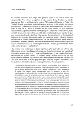 H. P. BLAVATSKY Doctrina Secreta Tomo II
59
las verdades esotéricas que ningún otro gnóstico. Pero ni aun él fue nunca bien
comprendido. Pues sólo en la superficie o letra muerta de su Revelación es donde
aparece que Dios es un Cuaternario, a saber: “El Inefable, el Silencio, el Padre y la
Verdad”; lo cual, en realidad, es completamente erróneo, y sólo divulga un enigma
esotérico más. Esta enseñanza de Marcos fue la de los primeros kabalistas y la nuestra.
Pues él hace de la Deidad el Número 30, en cuatro sílabas, lo que traducido
esotéricamente, significa una Tríada o Triángulo y un Cuaternario o un Cuadrado, siete
en total, lo cual, en el plano inferior, constituía las siete Letras divinas o secretas de que
está compuesto el nombre de Dios. Esto necesita demostración. En su Revelación, al
hablar de los misterios divinos expresados por medio de letras y números, Marcos
refiere cómo la “Tétrada Suprema descendió– a él “de la región que no puede ser vista
ni nombrada, en forma femenina, porque el mundo no hubiera podido sufrir su aparición
bajo la figura masculina”, y le reveló la generación del Universo, que no se había dicho
antes ni a los Dioses ni a los hombres”.
La primera frase contiene ya un doble significado. ¿Por qué había de sufrirse más
fácilmente o ser más atendida por el mundo una figura femenina que una masculina?
Esto parece una necedad; pero es muy sencillo y claro para el que conoce el Lenguaje
del Misterio. La filosofía Esotérica o Sabiduría Secreta estaba simbolizada por una
figura femenina, mientras que una masculina era el símbolo del Misterio sin velo. De
aquí que, no estando el mundo preparado para recibirlo, no podía soportarlo, y la
Revelación de Marcos tenía que ser dada alegóricamente. Así es que escribe:
Cuando en un principio su Padre [sc. de la Tetrada]… el Inconcebible, el Sin Existencia y
Sin Sexo [el Ain–Soph kabalístico] deseó que Su Inefable [el Primer Logos o Æon] naciese, y
que Su Invisible se revistiese de forma, su boca se abrió y pronunció la Palabra semejante a
Él mismo. Esta Palabra [Logos] permaneciendo cerca, le demostró lo que era,
manifestándose en la forma del Uno Invisible. Ahora bien; la pronunciación del Nombre
[Inefable] (por medio de la Palabra) tuvo lugar en esta forma. Él [el Supremo Logos]
pronunció la primera Palabra de su Nombre… que era una combinación [sílaba] de cuatro
elementos [letras]. Luego fue añadida la segunda combinación, también de cuatro elementos.
Después la tercera, compuesta de diez elementos, y seguida de ésta fue pronunciada la
cuarta, que contiene doce elementos. Así pues, la pronunciación de todo el nombre consiste
en treinta elementos y en cuatro combinaciones. Cada elemento tiene sus letras propias, su
carácter y pronunciación, agrupación y semejanza peculiares; pero ninguno de ellos percibe
la forma de aquello de que es el elemento, ni comprende la pronunciación de su vecino; pero
el sonido que cada uno produce, pronuncia todo [lo que puede] lo que piensa que es bueno
llamar al todo… Y estos sonidos son los que manifiestan en la forma al Æon Sin Existencia e
Ingenerable, y éstas son las formas que se llaman los Ángeles, que perpetuamente
 