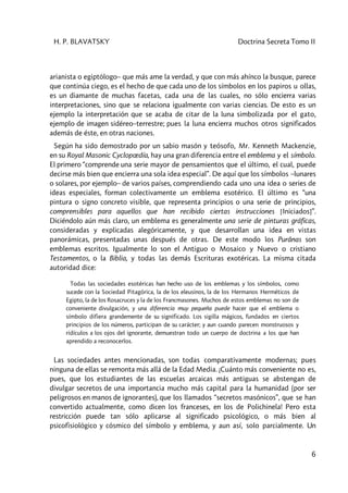 H. P. BLAVATSKY Doctrina Secreta Tomo II
6
arianista o egiptólogo– que más ame la verdad, y que con más ahínco la busque, parece
que continúa ciego, es el hecho de que cada uno de los símbolos en los papiros u ollas,
es un diamante de muchas facetas, cada una de las cuales, no sólo encierra varias
interpretaciones, sino que se relaciona igualmente con varias ciencias. De esto es un
ejemplo la interpretación que se acaba de citar de la luna simbolizada por el gato,
ejemplo de imagen sidéreo–terrestre; pues la luna encierra muchos otros significados
además de éste, en otras naciones.
Según ha sido demostrado por un sabio masón y teósofo, Mr. Kenneth Mackenzie,
en su Royal Masonic Cyclopœdía, hay una gran diferencia entre el emblema y el símbolo.
El primero “comprende una serie mayor de pensamientos que el último, el cual, puede
decirse más bien que encierra una sola idea especial”. De aquí que los símbolos –lunares
o solares, por ejemplo– de varios países, comprendiendo cada uno una idea o series de
ideas especiales, forman colectivamente un emblema esotérico. El último es “una
pintura o signo concreto visible, que representa principios o una serie de principios,
comprensibles para aquellos que han recibido ciertas instrucciones [Iniciados]”.
Diciéndolo aún más claro, un emblema es generalmente una serie de pinturas gráficas,
consideradas y explicadas alegóricamente, y que desarrollan una idea en vistas
panorámicas, presentadas unas después de otras. De este modo los Purânas son
emblemas escritos. Igualmente lo son el Antiguo o Mosaico y Nuevo o cristiano
Testamentos, o la Biblia, y todas las demás Escrituras exotéricas. La misma citada
autoridad dice:
Todas las sociedades esotéricas han hecho uso de los emblemas y los símbolos, como
sucede con la Sociedad Pitagórica, la de los eleusinos, la de los Hermanos Herméticos de
Egipto, la de los Rosacruces y la de los Francmasones. Muchos de estos emblemas no son de
conveniente divulgación, y una diferencia muy pequeña puede hacer que el emblema o
símbolo difiera grandemente de su significado. Los sigilla mágicos, fundados en ciertos
principios de los números, participan de su carácter; y aun cuando parecen monstruosos y
ridículos a los ojos del ignorante, demuestran todo un cuerpo de doctrina a los que han
aprendido a reconocerlos.
Las sociedades antes mencionadas, son todas comparativamente modernas; pues
ninguna de ellas se remonta más allá de la Edad Media. ¡Cuánto más conveniente no es,
pues, que los estudiantes de las escuelas arcaicas más antiguas se abstengan de
divulgar secretos de una importancia mucho más capital para la humanidad (por ser
peligrosos en manos de ignorantes), que los llamados “secretos masónicos”, que se han
convertido actualmente, como dicen los franceses, en los de Polichinela! Pero esta
restricción puede tan sólo aplicarse al significado psicológico, o más bien al
psicofisiológico y cósmico del símbolo y emblema, y aun así, solo parcialmente. Un
 