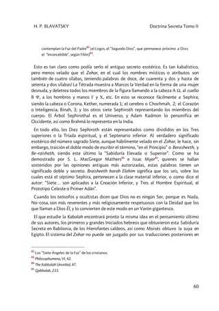 H. P. BLAVATSKY Doctrina Secreta Tomo II
60
contemplan la Faz del Padre
82
[el Logos, el “Segundo Dios”, que permanece próximo a Dios
el “Inconcebible”, según Filón]83
.
Esto es tan claro como podía serlo el antiguo secreto esotérico. Es tan kabalístico,
pero menos velado que el Zohar, en el cual los nombres místicos o atributos son
también de cuatro sílabas, teniendo palabras de doce, de cuarenta y dos y hasta de
setenta y dos sílabas! La Tétrada muestra a Marcos la Verdad en la forma de una mujer
desnuda, y deletrea todos los miembros de la figura llamando a la cabeza A W, al cuello
B Y, a los hombros y manos G y C, etc. En esto se reconoce fácilmente a Sephira;
siendo la cabeza o Corona, Kether, numerada 1; el cerebro o Chochmah, 2; el Corazón
o Inteligencia, Binah, 3; y los otros siete Sephiroth representando los miembros del
cuerpo. El Árbol Sephirothal es el Universo, y Adam Kadmon lo personifica en
Occidente, así como Brahmâ lo representa en la India.
En todo ello, los Diez Sephiroth están representados como divididos en los Tres
superiores o la Tríada espiritual, y el Septenario inferior. Al verdadero significado
esotérico del número sagrado Siete, aunque hábilmente velado en el Zohar, le hace, sin
embargo, traición el doble modo de escribir el término, “en el Principio” o Berasheeth, y
Be–raishath, siendo este último la “Sabiduría Elevada o Superior”. Como se ha
demostrado por S. L. MacGregor Mathers84
e Issac Myer85
, quienes se hallan
sostenidos por las opiniones antiguas más autorizadas, estas palabras tienen un
significado doble y secreto. Braisheeth barah Elohim significa que los seis, sobre los
cuales está el séptimo Sephira, pertenecen a la clase material inferior, o como dice el
autor: “Siete… son aplicados a la Creación Inferior, y Tres al Hombre Espiritual, el
Prototipo Celeste o Primer Adán”.
Cuando los teósofos y ocultistas dicen que Dios no es ningún Ser, porque es Nada,
No–cosa, son más reverentes y más religiosamente respetuosos con la Deidad que los
que llaman a Dios ÉI, y lo convierten de este modo en un Varón gigantesco.
El que estudie la Kabalah encontrará pronto la misma idea en el pensamiento último
de sus autores, los primeros y grandes Iniciados hebreos que obtuvieron esta Sabiduría
Secreta en Babilonia, de los Hierofantes caldeos, así como Moisés obtuvo la suya en
Egipto. El sistema del Zohar no puede ser juzgado por sus traducciones posteriores en
82
Los “Siete Ángeles de la Faz” de los cristianos.
83
Philosophumena, VI, 42.
84
The Kabbalah Unveiled, 47.
85
Qabbalab, 233.
 