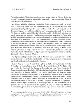 H. P. BLAVATSKY Doctrina Secreta Tomo II
62
“Aguas Primordiales”, la Unidad Andrógina, sobre la cual estaba el Aliento Oculto de
Kneph. Y a todos ellos les eran consagrados los animales y plantas acuáticas, el ibis, el
cisne, el ganso, el cocodrilo y el loto.
Volviendo a la Deidad kabalística, esta Unidad Oculta es, pues, Ain–Soph (Pds Nya, tó
pán, tó a5peiron), Sin fin, Ilimitado, no Existente (yNva), en tanto que el Absoluto esté
dentro de Oulom90
, el Tiempo Ilimitado y sin fin; como tal, Ain Soph no puede ser el
Creador ni siquiera el modelador del Universo, ni tampoco Aur (La Lux). Por lo tanto,
Ain–Soph es también las tinieblas. Lo Infinito inmutable y lo Ilimitado absoluto, no
puede querer, pensar, ni actuar. Para hacer esto, tiene que convertirse en Finito, y lo
verifica por medio de su Rayo, penetrando en el Huevo del Mundo o Espacio Infinito, y
emanando de él como Dios Finito. Pero esto queda para el Rayo latente en el Uno.
Cuando llega el período, la Voluntad Absoluta dilata naturalmente la Fuerza dentro de
sí, de conformidad con la Ley, de la cual es la Esencia interna y última. Los hebreos no
adoptaron el Huevo como símbolo, pero lo substituyeron con los “Cielos Duplicados”;
pues traducida correctamente la sentencia, “Dios hizo los cielos y la tierra” diría:
“Dentro y fuera de su propia esencia, creó Dios a los dos cielos, como una Matriz [el
Huevo del Mundo].” Los Cristianos eligieron, sin embargo, como símbolo de su Espíritu
Santo, a la paloma, el ave, no el huevo.
“Cualquiera que llegue a conocer el Hud, la Mercabah y el Lahgash [discurso secreto
o encantamiento], aprenderá el secreto de los secretos.” Lahgash es casi idéntico en su
significado a Vâch, el poder oculto de los Mantras.
Cuando llega el período de actividad, Sephira, el Poder activo, llamado el Punto
Primordial y la Corona, Kether, surge de dentro de la Esencia Eterna de Ain–Soph. Sólo
por medio de ella, podía la “Sabiduría Ilimitac1a” dar una Forma Concreta al
Pensamiento Abstracto. Dos lados del Triángulo Superior, el lado derecho y la base,
que simbolizan la Esencia Inefable y su cuerpo manifestado el Universo, están
compuestos de líneas no interrumpidas; el tercero, el lado izquierdo, está tildado. Por
medio de este último emerge Sephira. Extendiéndose en todas direcciones, circuye
finalmente todo el Triángulo. En esta emanación se forma la triple Tríada. Del Rocío
invisible que cae de la Uni–tríada, la “Cabeza” –dejando así tan sólo ~ Sephiroth–,
Sephira crea las Aguas Primordiales, o en otras palabras, el Caos toma forma. Es el
primer paso hacia la solidificación del Espíritu, el cual, por medio de diferentes
modificaciones, produce la Tierra, “Son necesarias Agua y Tierra para hacer un Alma
90
Entre los antiguos judíos, como lo demuestra Le Clerc, la palabra Oulom sólo significaba un tiempo
cuyo principio y fin no era conocido. El término “Eternidad”, propiamente hablando, no existía en la
lengua hebrea con el significado, por ejemplo, que los vedantinos aplican a Parabrahman.
 