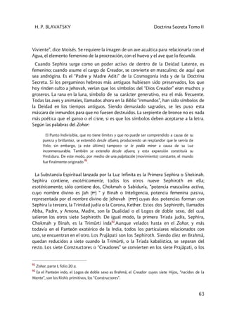 H. P. BLAVATSKY Doctrina Secreta Tomo II
63
Viviente”, dice Moisés. Se requiere la imagen de un ave acuática para relacionarla con el
Agua, el elemento femenino de la procreación, con el huevo y el ave que lo fecunda.
Cuando Sephira surge como un poder activo de dentro de la Deidad Latente, es
femenino; cuando asume el cargo de Creador, se convierte en masculino; de aquí que
sea andrógina. Es el “Padre y Madre Aditi” de la Cosmogonía inda y de la Doctrina
Secreta. Si los pergaminos hebreos más antiguos hubiesen sido preservados, los que
hoy rinden culto a Jehovah, verían que los símbolos del “Dios Creador” eran muchos y
groseros. La rana en la luna, símbolo de su carácter generativo, era el más frecuente.
Todas las aves y animales, llamados ahora en la Biblia “inmundos”, han sido símbolos de
la Deidad en los tiempos antiguos. Siendo demasiado sagrados, se les puso esta
máscara de inmundos para que no fuesen destruidos. La serpiente de bronce no es nada
más poética que el ganso o el cisne, si es que los símbolos deben aceptarse a la letra.
Según las palabras del Zohar:
El Punto Indivisible, que no tiene límites y que no puede ser comprendido a causa de su
pureza y brillantez, se extendió desde afuera, produciendo un resplandor que le servía de
Velo; sin embargo, [a este último] tampoco se le podía mirar a causa de su Luz
inconmensurable. También se extendía desde afuera, y esta expansión constituía su
Vestidura. De este modo, por medio de una palpitación [movimiento] constante, el mundo
fue finalmente originado
91
.
La Substancia Espiritual lanzada por la Luz Infinita es la Primera Sephira o Shekinah.
Sephira contiene, exotéricamente, todos los otros nueve Sephiroth en ella;
esotéricamente, sólo contiene dos, Chokmah o Sabiduría, “potencia masculina activa,
cuyo nombre divino es Jah (ty) “ y Binah o Inteligencia, potencia femenina pasiva,
representada por el nombre divino de Jehovah (tvty) cuyas dos potencias forman con
Sephira la tercera, la Trinidad judía o la Corona, Kether. Estos dos Sephiroth, llamados
Abba, Padre, y Amona, Madre, son la Dualidad o el Logos de doble sexo, del cual
salieron los otros siete Sephiroth. De igual modo, la primera Tríada judía, Sephira,
Chokmah y Binah, es la Trimûrti inda92
.Aunque velados hasta en el Zohar, y más
todavía en el Panteón exotérico de la India, todos los particulares relacionados con
uno, se encuentran en el otro. Los Prajâpati son los Sephiroth. Siendo diez en Brahmâ,
quedan reducidos a siete cuando la Trimûrti, o la Tríada kabalística, se separan del
resto. Los siete Constructores o “Creadores” se convierten en los siete Prajâpati, o los
91
Zohar, parte I, folio 20 a.
92
En el Panteón indo, el Logos de doble sexo es Brahmâ, el Creador cuyos siete Hijos, “nacidos de la
Mente”, son los Rishis primitivos, los “Constructores”.
 