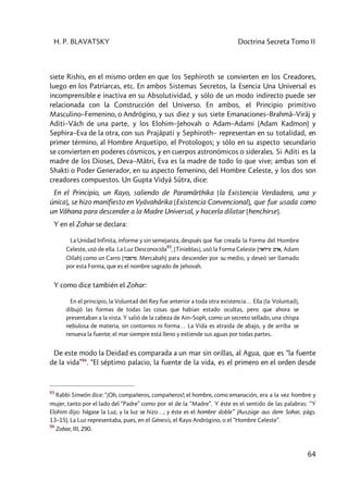 H. P. BLAVATSKY Doctrina Secreta Tomo II
64
siete Rishis, en el mismo orden en que los Sephiroth se convierten en los Creadores,
luego en los Patriarcas, etc. En ambos Sistemas Secretos, la Esencia Una Universal es
incomprensible e inactiva en su Absolutividad, y sólo de un modo indirecto puede ser
relacionada con la Construcción del Universo. En ambos, el Principio primitivo
Masculino–Femenino, o Andrógino, y sus diez y sus siete Emanaciones–Brahmâ–Virâj y
Aditi–Vâch de una parte, y los Elohim–Jehovah o Adam–Adami (Adam Kadmon) y
Sephira–Eva de la otra, con sus Prajâpati y Sephiroth– representan en su totalidad, en
primer término, al Hombre Arquetipo, el Protologos; y sólo en su aspecto secundario
se convierten en poderes cósmicos, y en cuerpos astronómicos o siderales. Si Aditi es la
madre de los Dioses, Deva–Mâtri, Eva es la madre de todo lo que vive; ambas son el
Shakti o Poder Generador, en su aspecto femenino, del Hombre Celeste, y los dos son
creadores compuestos. Un Gupta Vidyâ Sûtra, dice:
En el Principio, un Rayo, saliendo de Paramârthika [la Existencia Verdadera, una y
única], se hizo manifiesto en Vyâvahârika [Existencia Convencional], que fue usada como
un Vâhana para descender a la Madre Universal, y hacerla dilatar [henchirse].
Y en el Zohar se declara:
La Unidad Infinita, informe y sin semejanza, después que fue creada la Forma del Hombre
Celeste, usó de ella. La Luz Desconocída
93
, [Tinieblas], usó la Forma Celeste (halyi Mda, Adam
Oilah) como un Carro (hkpdm Mercabah) para descender por su medio, y deseó ser llamado
por esta Forma, que es el nombre sagrado de Jehovah.
Y como dice también el Zohar:
En el principio, la Voluntad del Rey fue anterior a toda otra existencia… Ella [la Voluntad],
dibujó las formas de todas las cosas que habían estado ocultas, pero que ahora se
presentaban a la vista. Y salió de la cabeza de Ain–Soph, como un secreto sellado, una chispa
nebulosa de materia, sin contornos ni forma… La Vida es atraída de abajo, y de arriba se
renueva la fuente; el mar siempre está lleno y extiende sus aguas por todas partes.
De este modo la Deidad es comparada a un mar sin orillas, al Agua, que es “la fuente
de la vida”94
. “El séptimo palacio, la fuente de la vida, es el primero en el orden desde
93
Rabbi Simeón dice: “¡Oh, compañeros, compañeros!; el hombre, como emanación, era a la vez hombre y
mujer, tanto por el lado del “Padre” como por el de la “Madre”. Y éste es el sentido de las palabras: “Y
Elohim dijo: hágase la Luz, y la luz se hizo…; y éste es el hombre doble” (Auszüge aus dem Sohar, págs.
13–15). La Luz representaba, pues, en el Génesis, el Rayo Andrógino, o el “Hombre Celeste”.
94
Zohar, III, 290.
 