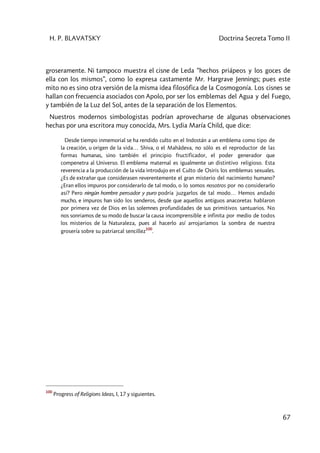 H. P. BLAVATSKY Doctrina Secreta Tomo II
67
groseramente. Ni tampoco muestra el cisne de Leda “hechos priápeos y los goces de
ella con los mismos”, como lo expresa castamente Mr. Hargrave Jennings; pues este
mito no es sino otra versión de la misma idea filosófica de la Cosmogonía. Los cisnes se
hallan con frecuencia asociados con Apolo, por ser los emblemas del Agua y del Fuego,
y también de la Luz del Sol, antes de la separación de los Elementos.
Nuestros modernos simbologistas podrían aprovecharse de algunas observaciones
hechas por una escritora muy conocida, Mrs. Lydia María Child, que dice:
Desde tiempo inmemorial se ha rendido culto en el Indostán a un emblema como tipo de
la creación, u origen de la vida… Shiva, o el Mahâdeva, no sólo es el reproductor de las
formas humanas, sino también el principio fructificador, el poder generador que
compenetra al Universo. El emblema maternal es igualmente un distintivo religioso. Esta
reverencia a la producción de la vida introdujo en el Culto de Osiris los emblemas sexuales.
¿Es de extrañar que considerasen reverentemente el gran misterio del nacimiento humano?
¿Eran ellos impuros por considerarlo de tal modo, o lo somos nosotros por no considerarlo
así? Pero ningún hombre pensador y puro podría juzgarlos de tal modo… Hemos andado
mucho, e impuros han sido los senderos, desde que aquellos antiguos anacoretas hablaron
por primera vez de Dios en las solemnes profundidades de sus primitivos santuarios. No
nos sonriamos de su modo de buscar la causa incomprensible e infinita por medio de todos
los misterios de la Naturaleza, pues al hacerlo así arrojaríamos la sombra de nuestra
grosería sobre su patriarcal sencillez
100
.
100
Progress of Religions Ideas, I, 17 y siguientes.
 