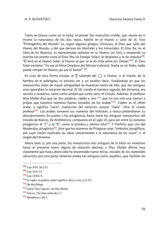 H. P. BLAVATSKY Doctrina Secreta Tomo II
70
Tanto en Grecia como en la India, el primer Ser masculino visible, que reunía en sí
mismo la naturaleza de los dos sexos, habitó en el Huevo y salió de él. Este
“Primogénito del Mundo” es, según algunos griegos, Dionysus, el Dios que salió del
Huevo del Mundo, y del que derivan los Mortales y los Inmortales. El Dios Ra, en el
Libro de los Muertos, es representado radiante en su Huevo, [el Sol], y emprende su
marcha tan pronto como el Dios Shu [la Energía Solar], le despierta y le da impulso108
.
“Él está en el Huevo Solar, el Huevo al que se le da Vida entre los Dioses”109
. El Dios
Solar exclama: “Yo soy el Alma Creadora del Abismo Celestial. Nadie ve mi Nido, nadie
puede romper mi Huevo; ¡yo soy el Señor!” 110
.
En vista de esta forma circular, el “‚” saliendo del o Huevo, o el macho de la
hembra en el andrógino, es extraño ver a un erudito decir, fundándose en que los
manuscritos indos de mayor antigüedad no muestran rastro de ello, que los antiguos
arios ignoraban la notación decimal. El 10, siendo el número sagrado del Universo, era
secreto y esotérico, tanto como unidad que como cero, el Círculo. Además, el profesor
Max Müller dice que las dos palabras, cipher y cero 111
, que no son sino una, bastan a
probar que nuestros números fueron tomados de los árabes”112
. Cipher es el cifrón
árabe, y significa “vacío”, traducción del sánscrito sunyan, “nada” –dice el citado
profesor113
. Los árabes tomaron sus números del Indostán, y nunca pretendieron su
descubrimiento. En cuanto a los pitagóricos, basta mirar los antiguos manuscritos del
tratado de Boecio, De Arithmetica, compuesto en el siglo VI, para ver entre lo números
pitagóricos el ”1” y el “0”, como la primera y última cifra114
. Y Porfirio, que cita del
Moderatus pitagórico115
, dice que los números de Pitágoras eran “símbolos jeroglíficos,
por cuyo medio explicaba las ideas concernientes a la naturaleza de las cosas”, o el
origen del Universo.
Ahora bien; si, por una parte, los manuscritos más antiguos de la India no muestran
hasta el presente rastro alguno de notación decimal, y Max Müller afirma muy
claramente que hasta ahora sólo ha encontrado nueve letras, iniciales de los numerales
sánscritos; por otra parte, tenemos anales tan antiguos como aquéllos, que facilitan las
108
Cap. XVII, 50 y 51.
109
Cap. XLII, 13.
110
Cap. LXXX, 9.
111
En inglés, la palabra cipher significa cifra, o cero. [J. G. R.]
112
De Vita Pithag.
113
Véase “Our Figures”, de Max Müller.
114
Esto es, 332 años antes de J. C.
115
Meíaphysics, VII, F.
 