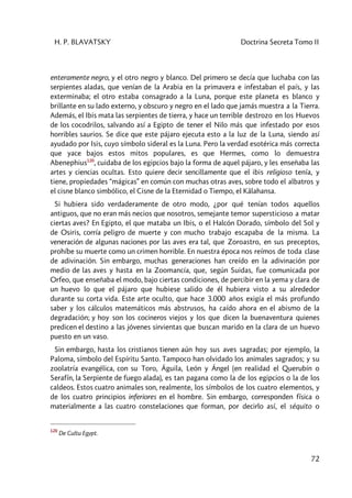 H. P. BLAVATSKY Doctrina Secreta Tomo II
72
enteramente negro, y el otro negro y blanco. Del primero se decía que luchaba con las
serpientes aladas, que venían de la Arabia en la primavera e infestaban el país, y las
exterminaba; el otro estaba consagrado a la Luna, porque este planeta es blanco y
brillante en su lado externo, y obscuro y negro en el lado que jamás muestra a la Tierra.
Además, el Ibis mata las serpientes de tierra, y hace un terrible destrozo en los Huevos
de los cocodrilos, salvando así a Egipto de tener el Nilo más que infestado por esos
horribles saurios. Se dice que este pájaro ejecuta esto a la luz de la Luna, siendo así
ayudado por Isis, cuyo símbolo sideral es la Luna. Pero la verdad esotérica más correcta
que yace bajos estos mitos populares, es que Hermes, como lo demuestra
Abenephius120
, cuidaba de los egipcios bajo la forma de aquel pájaro, y les enseñaba las
artes y ciencias ocultas. Esto quiere decir sencillamente que el ibis religioso tenía, y
tiene, propiedades “mágicas” en común con muchas otras aves, sobre todo el albatros y
el cisne blanco simbólico, el Cisne de la Eternidad o Tiempo, el Kâlahansa.
Si hubiera sido verdaderamente de otro modo, ¿por qué tenían todos aquellos
antiguos, que no eran más necios que nosotros, semejante temor supersticioso a matar
ciertas aves? En Egipto, el que mataba un Ibis, o el Halcón Dorado, símbolo del Sol y
de Osiris, corría peligro de muerte y con mucho trabajo escapaba de la misma. La
veneración de algunas naciones por las aves era tal, que Zoroastro, en sus preceptos,
prohíbe su muerte como un crimen horrible. En nuestra época nos reímos de toda clase
de adivinación. Sin embargo, muchas generaciones han creído en la adivinación por
medio de las aves y hasta en la Zoomancía, que, según Suidas, fue comunicada por
Orfeo, que enseñaba el modo, bajo ciertas condiciones, de percibir en la yema y clara de
un huevo lo que el pájaro que hubiese salido de él hubiera visto a su alrededor
durante su corta vida. Este arte oculto, que hace 3.000 años exigía el más profundo
saber y los cálculos matemáticos más abstrusos, ha caído ahora en el abismo de la
degradación; y hoy son los cocineros viejos y los que dicen la buenaventura quienes
predicen el destino a las jóvenes sirvientas que buscan marido en la clara de un huevo
puesto en un vaso.
Sin embargo, hasta los cristianos tienen aún hoy sus aves sagradas; por ejemplo, la
Paloma, símbolo del Espíritu Santo. Tampoco han olvidado los animales sagrados; y su
zoolatría evangélica, con su Toro, Águila, León y Ángel (en realidad el Querubín o
Serafín, la Serpiente de fuego alada), es tan pagana como la de los egipcios o la de los
caldeos. Estos cuatro animales son, realmente, los símbolos de los cuatro elementos, y
de los cuatro principios inferiores en el hombre. Sin embargo, corresponden física o
materialmente a las cuatro constelaciones que forman, por decirlo así, el séquito o
120
De Cultu Egypt.
 