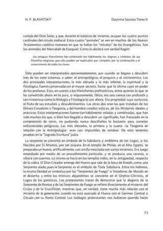 H. P. BLAVATSKY Doctrina Secreta Tomo II
73
cortejo del Dios Solar, y que, durante el solsticio de invierno, ocupan los cuatro puntos
cardinales del círculo zodiacal. Estos cuatro “animales” se ven en muchos de los Nuevos
Testamentos católico–romanos en que se hallan los “retratos” de los Evangelistas. Son
los animales del Mercabah de Ezequiel. Como lo declara con verdad Ragón:
Los antiguos Hierofantes han combinado tan hábilmente los dogmas y símbolos de sus
filosofías religiosas, que sólo pueden ser explicados por completo por la combinación y el
conocimiento de todas las claves.
Sólo pueden ser interpretados aproximadamente, aun cuando se llegase a descubrir
tres de los siete sistemas, a saber: el antropológico, el psíquico y el astronómico. Las
dos principales interpretaciones, la más elevada y la más inferior, la espiritual y la
fisiológica, fueron conservadas en el mayor secreto, hasta que la última cayó en poder
de los profanos. Esto, en cuanto a los Hierofantes prehistóricos, entre quienes lo que se
ha convertido ahora en lo pura, o impuramente, fálico, era una ciencia tan profunda y
tan misteriosa como la Biología y Fisiología lo son ahora. Era propiedad suya exclusiva,
el fruto de sus estudios y descubrimientos. Las otras dos eran las que trataban de los
Dioses Creadores o Teogonía, y del hombre creador; esto es, de los Misterios ideales y
prácticos. Estas interpretaciones fueron tan hábilmente veladas y combinadas, que han
sido muchos los que, si bien han llegado a descubrir un significado, han fracasado en la
comprensión de otros, no pudiendo nunca descifrarlos lo bastante para cometer
indiscreciones peligrosas. Las más elevadas, la primera y la cuarta –la Teogonía en
relación con la Antropología– eran casi imposibles de sondear. De esto tenemos
pruebas en la “Sagrada Escritura” judía.
La serpiente se convirtió en símbolo de la Sabiduría y emblema de los Logos, o los
Nacidos por Sí Mismos, por ser ovípara. En el templo de Philae, en el Alto Egipto, se
preparaba un huevo, artificialmente, con arcilla mezclada con varios inciensos. Era luego
empollado por medio de un procedimiento particular, y se producía una cerasta, o
víbora con cuernos. Lo mismo se hacía en los templos indos, en la antigüedad, respecto
de la cobra. El Dios Creador emerge del Huevo que sale de la boca de Kneph, como una
Serpiente alada; pues la Serpiente es el símbolo de Toda Sabiduría. Entre los hebreos,
la misma Deidad se simboliza por las “Serpientes de Fuego” o Voladoras de Moisés en
el desierto; y entre los místicos alejandrinos se convierte en el Orphio–Christos, el
Logos de los gnósticos. Los protestantes tratan de demostrar que la alegoría de la
Serpiente de Bronce y de las Serpientes de Fuego se refiere directamente al misterio del
Cristo y de la Crucifixión, mientras que, en verdad, tiene mucha más relación con el
misterio de la generación, cuando no está asociada al Huevo con el Germen Central o
Círculo con su Punto Central. Los teólogos protestantes nos hubieran querido hacer
 
