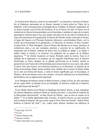 H. P. BLAVATSKY Doctrina Secreta Tomo II
75
En el Libro de los Muertos, como se ha mostrado123
, se menciona a menudo el Huevo.
Ra, el Poderoso, permanece en su Huevo, durante la lucha entre los “Hijos de la
Rebelión” y Shu, la Energía Solar y el Dragón de las Tinieblas. El Difunto resplandece en
su Huevo cuando cruza el País del Misterio. Él es el Huevo de Seb. El Huevo era el
símbolo de la Vida en la Inmortalidad y en la Eternidad; y también el signo de la matriz
generadora; mientras que la Tau, que estaba asociada con él, era sólo el símbolo de la
vida y del nacimiento en la generación. El Huevo del Mundo estaba colocado en Khum,
el Agua del Espacio o el Principio femenino abstracto; convirtiéndose Khum, con la
“caída” de la humanidad en la generación y el falicismo, en Ammon, el Dios Creador.
Cuando Ptah, el “Dios Flamígero”, lleva el Huevo del Mundo en la mano, entonces el
simbolismo viene a ser por completo terrestre y concreto en su significación. En
conjunción con el Halcón, símbolo de Osiris–Sol, el símbolo es doble, y se refiere a
ambas Vidas: la mortal y la inmortal. Los grabados de un papiro en el Œdipus
Egyptiacus 124
de Kircher muestran un huevo flotando sobre la momia. Éste es el
símbolo de la esperanza y la promesa de un Segundo Nacimiento para el Muerto
Osirificado; su Alma, después de la debida purificación en el Amenti, tendrá su
gestación en este Huevo de la Inmortalidad, para renacer de él en una nueva vida sobre
la tierra. Pues este Huevo, en la Doctrina Esotérica, es el Devachan, la mansión de la
Dicha; el Escarabajo Alado siendo también otro símbolo de lo mismo. El Globo Alado
no es sino una forma del Huevo, y tiene el mismo significado que el Escarabajo, el
Khopiru –de la raíz khopru, venir a ser, renacer–, el cual se relaciona con el renacimiento
del hombre y con su regeneración espiritual.
En la Theogony de Mochus vemos al Æther primero, y luego al Aire, los dos principios
de los cuales Ulom, la Deidad (Nohtòç) Inteligible, el Universo visible de la Materia,
nació del Huevo del Mundo125
.
En los Orphic Hymns, Eros–Phanes se despliega del Huevo Divino, al que impregnan
los Vientos Æthéreos, siendo el Viento el “Espíritu de Dios”, o más bien el “Espíritu de
la Obscuridad Desconocida” –la Idea Divina de Platón–, que se dice se mueve en el
Æther 126
. En el Katha–Upanishad indo, Purusha, el Espíritu Divino, ya está presente
ante la Materia Original, “de cuya unión surge la Gran Alma del Mundo”. Mahâ–Âtmâ,
Brahmâ, el Espíritu de Vida127
, etc.; todos estos últimos nombres son idénticos al
123
Supra, págs. 334–335.
124
III, 124.
125
Movers: Phoínizer, 282.
126
Véase Isis sin Velo, I.
127
Weber, Akad-Vorles, 213 y siguientes.
 
