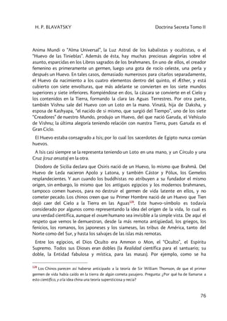 H. P. BLAVATSKY Doctrina Secreta Tomo II
76
Anima Mundi o “Alma Universal”, la Luz Astral de los kabalistas y ocultistas, o el
“Huevo de las Tinieblas”. Además de ésta, hay muchas preciosas alegorías sobre el
asunto, esparcidas en los Libros sagrados de los brahmanes. En uno de ellos, el creador
femenino es primeramente un germen, luego una gota de rocío celeste, una perla y
después un Huevo. En tales casos, demasiado numerosos para citarlos separadamente,
el Huevo da nacimiento a los cuatro elementos dentro del quinto, el Æther, y está
cubierto con siete envolturas, que más adelante se convierten en los siete mundos
superiores y siete inferiores. Rompiéndose en dos, la cáscara se convierte en el Cielo y
los contenidos en la Tierra, formando la clara las Aguas Terrestres. Por otra parte,
también Vishnu sale del Huevo con un Loto en la mano. Vinatâ, hija de Daksha, y
esposa de Kashyapa, “el nacido de si mismo, que surgió del Tiempo”, uno de los siete
“Creadores” de nuestro Mundo, produjo un Huevo, del que nació Garuda, el Vehículo
de Vishnu; la última alegoría teniendo relación con nuestra Tierra, pues Garuda es el
Gran Ciclo.
El Huevo estaba consagrado a Isis; por lo cual los sacerdotes de Egipto nunca comían
huevos.
A Isis casi siempre se la representa teniendo un Loto en una mano, y un Círculo y una
Cruz (cruz ansata) en la otra.
Diodoro de Sicilia declara que Osiris nació de un Huevo, lo mismo que Brahmâ. Del
Huevo de Leda nacieron Apolo y Latona, y también Cástor y Pólux, los Gemelos
resplandecientes. Y aun cuando los buddhistas no atribuyen a su fundador el mismo
origen, sin embargo, lo mismo que los antiguos egipcios y los modernos brahmanes,
tampoco comen huevos, para no destruir el germen de vida latente en ellos, y no
cometer pecado. Los chinos creen que su Primer Hombre nació de un Huevo que Tien
dejó caer del Cielo a la Tierra en las Aguas128
. Este huevo–símbolo es todavía
considerado por algunos como representando la idea del origen de la vida, lo cual es
una verdad científica, aunque el ovum humano sea invisible a la simple vista. De aquí el
respeto que vemos le demuestran, desde la más remota antigüedad, los griegos, los
fenicios, los romanos, los japoneses y los siameses, las tribus de América, tanto del
Norte como del Sur, y hasta los salvajes de las islas más remotas.
Entre los egipcios, el Dios Oculto era Ammon o Mon, el “Oculto”, el Espíritu
Supremo. Todos sus Dioses eran dobles (la Realidad científica para el santuario; su
doble, la Entidad fabulosa y mística, para las masas). Por ejemplo, como se ha
128
Los Chinos parecen así haberse anticipado a la teoría de Sir William Thomson, de que el primer
germen de vida había caído en la tierra de algún cometa pasajero. Pregunta: ¿Por qué ha de llamarse a
esto científico, y a la idea china una teoría supersticiosa y necia?
 