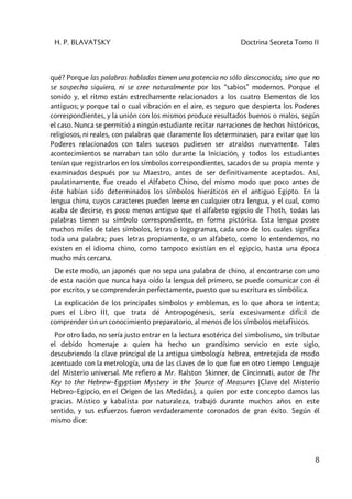 H. P. BLAVATSKY Doctrina Secreta Tomo II
8
qué? Porque las palabras habladas tienen una potencia no sólo desconocida, sino que no
se sospecha siquiera, ni se cree naturalmente por los “sabios” modernos. Porque el
sonido y, el ritmo están estrechamente relacionados a los cuatro Elementos de los
antiguos; y porque tal o cual vibración en el aire, es seguro que despierta los Poderes
correspondientes, y la unión con los mismos produce resultados buenos o malos, según
el caso. Nunca se permitió a ningún estudiante recitar narraciones de hechos históricos,
religiosos, ni reales, con palabras que claramente los determinasen, para evitar que los
Poderes relacionados con tales sucesos pudiesen ser atraídos nuevamente. Tales
acontecimientos se narraban tan sólo durante la Iniciación, y todos los estudiantes
tenían que registrarlos en los símbolos correspondientes, sacados de su propia mente y
examinados después por su Maestro, antes de ser definitivamente aceptados. Así,
paulatinamente, fue creado el Alfabeto Chino, del mismo modo que poco antes de
éste habían sido determinados los símbolos hieráticos en el antiguo Egipto. En la
lengua china, cuyos caracteres pueden leerse en cualquier otra lengua, y el cual, como
acaba de decirse, es poco menos antiguo que el alfabeto egipcio de Thoth, todas las
palabras tienen su símbolo correspondiente, en forma pictórica. Esta lengua posee
muchos miles de tales símbolos, letras o logogramas, cada uno de los cuales significa
toda una palabra; pues letras propiamente, o un alfabeto, como lo entendemos, no
existen en el idioma chino, como tampoco existían en el egipcio, hasta una época
mucho más cercana.
De este modo, un japonés que no sepa una palabra de chino, al encontrarse con uno
de esta nación que nunca haya oído la lengua del primero, se puede comunicar con él
por escrito, y se comprenderán perfectamente, puesto que su escritura es simbólica.
La explicación de los principales símbolos y emblemas, es lo que ahora se intenta;
pues el Libro III, que trata dé Antropogénesis, sería excesivamente difícil de
comprender sin un conocimiento preparatorio, al menos de los símbolos metafísicos.
Por otro lado, no sería justo entrar en la lectura esotérica del simbolismo, sin tributar
el debido homenaje a quien ha hecho un grandísimo servicio en este siglo,
descubriendo la clave principal de la antigua simbología hebrea, entretejida de modo
acentuado con la metrología, una de las claves de lo que fue en otro tiempo Lenguaje
del Misterio universal. Me refiero a Mr. Ralston Skinner, de Cincinnati, autor de The
Key to the Hebrew–Egyptian Mystery in the Source of Measures (Clave del Misterio
Hebreo–Egipcio, en el Origen de las Medidas), a quien por este concepto damos las
gracias. Místico y kabalista por naturaleza, trabajó durante muchos años en este
sentido, y sus esfuerzos fueron verdaderamente coronados de gran éxito. Según él
mismo dice:
 