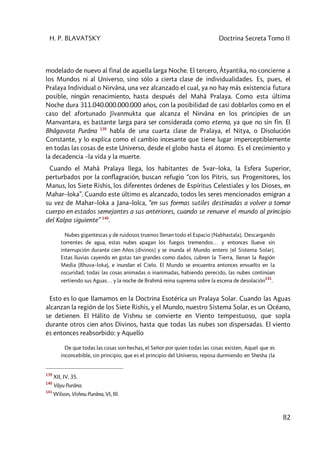 H. P. BLAVATSKY Doctrina Secreta Tomo II
82
modelado de nuevo al final de aquella larga Noche. El tercero, Âtyantika, no concierne a
los Mundos ni al Universo, sino sólo a cierta clase de individualidades. Es, pues, el
Pralaya Individual o Nirvâna, una vez alcanzado el cual, ya no hay más existencia futura
posible, ningún renacimiento, hasta después del Mahâ Pralaya. Como esta última
Noche dura 311.040.000.000.000 años, con la posibilidad de casi doblarlos como en el
caso del afortunado Jîvanmukta que alcanza el Nirvâna en los principies de un
Manvantara, es bastante larga para ser considerada como eterna, ya que no sin fin. El
Bhâgavata Purâna 139
habla de una cuarta clase de Pralaya, el Nitya, o Disolución
Constante, y lo explica como el cambio incesante que tiene lugar imperceptiblemente
en todas las cosas de este Universo, desde el globo hasta el átomo. Es el crecimiento y
la decadencia –la vida y la muerte.
Cuando el Mahâ Pralaya llega, los habitantes de Svar–loka, la Esfera Superior,
perturbados por la conflagración, buscan refugio “con los Pitris, sus Progenitores, los
Manus, los Siete Rishis, los diferentes órdenes de Espíritus Celestiales y los Dioses, en
Mahar–loka”. Cuando este último es alcanzado, todos les seres mencionados emigran a
su vez de Mahar–loka a Jana–lolca, “en sus formas sutiles destinadas a volver a tomar
cuerpo en estados semejantes a sus anteriores, cuando se renueve el mundo al principio
del Kalpa siguiente” 140
.
Nubes gigantescas y de ruidosos truenos llenan todo el Espacio [Nabhastala]. Descargando
torrentes de agua, estas nubes apagan los fuegos tremendos… y entonces llueve sin
interrupción durante cien Años [divinos] y se inunda el Mundo entero [el Sistema Solar].
Estas lluvias cayendo en gotas tan grandes como dados, cubren la Tierra, llenan la Región
Media (Bhuva–loka), e inundan el Cielo. El Mundo se encuentra entonces envuelto en la
oscuridad; todas las cosas animadas o inanimadas, habiendo perecido, las nubes continúan
vertiendo sus Aguas… y la noche de Brahmâ reina suprema sobre la escena de desolación
141
.
Esto es lo que llamamos en la Doctrina Esotérica un Pralaya Solar. Cuando las Aguas
alcanzan la región de los Siete Rishis, y el Mundo, nuestro Sistema Solar, es un Océano,
se detienen. El Hálito de Vishnu se convierte en Viento tempestuoso, que sopla
durante otros cien años Divinos, hasta que todas las nubes son dispersadas. El viento
es entonces reabsorbido: y Aquello
De que todas las cosas son hechas, el Señor por quien todas las cosas existen, Aquel que es
inconcebible, sin principio, que es el principio del Universo, reposa durmiendo en Shesha [la
139
XII, IV, 35.
140
Vâyu Purâna.
141
Wilson, Vishnu Purâna, VI, III.
 