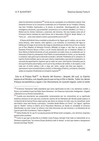 H. P. BLAVATSKY Doctrina Secreta Tomo II
84
todos los elementos [existentes]
146
son de una vez sumergidos en su Elemento original. Este
Elemento Primario es la Conciencia combinada con la Propiedad de las Tinieblas [Tâmasa,
más bien Tinieblas Espirituales] y, él mismo, es absorbido [desintegrado] por Mahat
[Inteligencia Universal], cuya propiedad característica es la armonía [Buddhi], y la Tierra y
Mahat son los límites interiores y exteriores del Universo. De esta manera como [en el
Principio] fueron contadas las siete formas de la Naturaleza [Prakritil desde Mahat a la
Tierra, así … estas siete vuelven a entrar sucesivamente una en otra
147
.
El Huevo de Brahmâ [Sarva–mandala] se disuelve en las Aguas que le rodean, con sus siete
zonas (dvipas), siete océanos, siete regiones, y sus montañas. La investidura del Agua es
bebida por el Fuego; el [el estrato de] Fuego es absorbido por [el del] Aire; el Aire se mezcla
con el Éter [Âkâsha]; el Elemento Primario [Bhûtâdi, el origen, o más bien la causa del
Elemento Primario] devora al Éter, y es (él mismo) destruido por el Intelecto [Mahat, la
Gran Mente, la Mente Universal], el cual, juntamente con todos éstos, es arrebatada por la
Naturaleza [Prakriti] y desaparece. Este Prakriti es esencialmente el mismo, ya sea desunido
o compacto, sólo que lo que es desunido se pierde o absorbe finalmente en lo compacto. El
espíritu [Pums] también, que es uno, puro, eterno, imperecedero, que todo lo compenetra, es
una parte de aquel Espíritu Supremo que es todas las cosas. Este Espíritu [Sarvesha] que es
otro que el Espíritu (encarnado), y en el cual no hay atributos de nombre, ni de especie, ni de
nada por el estilo [nâman y jâti o rûpa, por tanto, cuerpo más bien que especie] …
[permanece] como la (sola) Existencia [Sattâ]. La Naturaleza [Prakriti] y el Espíritu [Purusha]
ambos se resuelven [finalmente] en el Espíritu Supremo
148
Este es el Pralaya final149
–la Muerte del Kosmos–; después del cual, su Espíritu
reposa en el Nirvâna, o en Aquello para lo que no hay ni Día ni Noche. Todos los demás
Pralayas son periódicos y siguen a los Manvantaras en sucesión regular, como la noche
146
El término “Elementos” debe entenderse aquí como significando no sólo a los elementos visibles y
físicos, sino también lo que San Pablo llama Elementos –las Potencias Espirituales Inteligentes–, Ángeles
y Demonios en sus formas manvantáricas.
147
Cuando esta descripción sea comprendida correctamente por los orientalistas en su significado
esotérico, entonces se verá que esta correlación cósmica de los Elementos del Mundo puede explicar la
correlación de las fuerzas físicas mejor que las que ahora se conocen. En todo caso, los teosofistas verán
que Prakriti tiene siete formas o principios, “contados desde Mahat a la Tierra”. Las “Aguas” significan
aquí la “Madre” mística; la Matriz de la Naturaleza Abstracta, en donde es concebido el Universo
Manifestado. Las siete “zonas” se refieren a las Siete Divisiones de este Universo, o al Nóumeno de las
Fuerzas que le dan la existencia. Todo es alegórico.
148
Vishnu Purâna, lib. VI, cap. IV. Las equivocaciones de Wilson están corregidas, y los términos originales
puestos entre corchetes.
149
Como lo que aquí se describe es el Mahâ o Gran Pralaya, llamado Final, todo es reabsorbido en su
Elemento original Uno; “los mismos Dioses, Brahmâ y todo lo demás”, se dice que mueren y desaparecen
durante esta larga “Noche”.
 