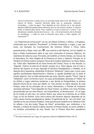 H. P. BLAVATSKY Doctrina Secreta Tomo II
86
Tierra) no tenía forma y estaba vacía; y la oscuridad estaba sobre la faz del Abismo, y el
Espíritu de Elohim… respiraba (me'racha' pheth, esto es, amparando, cobijando,
moviéndose… ) sobre las aguas”. Trece dependen de trece (formas) de la más elevada
dignidad. 6.000 años penden (tienen referencias a) en las seis primeras palabras. El séptimo
(millar, el milenio) sobre ella (la Tierra maldita) es el que es fuerte por sí mismo. Y fue
desolada por completo durante doce horas (un… día… ). En la decimatercia, ella (la Deidad)
los restablecerá… y todas las cosas se renovarán como antes; y todos aquellos seis
continuarán”
151
.
Los “Sephiroth de Construcción” son los seis Dhyân Chohans, o Manus, o Prajâpatis,
sintetizados por el séptimo “B'raisheeth”, la Primera Emanación, o Logos, y que, por
tanto, son llamados los Constructores del Universo Inferior o Físico, todos
pertenecientes a Abajo. Estos seis
1
2
6
3
4 5
.
cuya esencia es del Séptimo, son los Upâdhi, la
Base o Piedra Fundamental sobre la que está construido el Universo Objetivo, los
nóumenos de todas las cosas. Por tanto, son también, al mismo tiempo, las Fuerzas de
la Naturaleza; los Siete Ángeles de la Presencia; el Sexto y Séptimo Principio en el
Hombre; las Esferas espiritu–psíquico–físicas de la Cadena Septenaria, las Razas Raíces,
etc. Todas ellas “dependen de las Siete Formas del Cráneo”, hasta la más Elevada. La
“Segunda «Tierra» no entra en el cálculo”, porque no es Tierra alguna, sino el Caos o
Abismo del Espacio en el que reposaba el Universo Paradigmático, o Modelo, en la
Ideación de la Superalma, cobijándola. El término “Maldición” induce aquí a error, pues
significa sencillamente Determinación o Destino, o aquella fatalidad que la lanzó al
estado objetivo. Esto se halla demostrado por estar descrita aquella “Tierra”, bajo la
“Maldición”, como “sin forma y vacía”, en cuyas profundidades abismales el ”Hálito” de
los Elohim o Logos colectivos producían, o por decirlo así fotografiaban, la primera
Ideación Divina de las cosas que debían ser. Este proceso se repite después de cada
Pralaya, antes de los principios de un nuevo Manvantara, o Período de Existencia
senciente individual. “Trece dependen de Trece Formas”, se refiere a los trece Períodos
personificados por los trece Manus, con Svâyambhuva, el decimocuarto –13 en lugar
de 14 siendo un velo más– los catorce Manus que reinan en el término de un Mahâ
Yuga, un día de Brahmâ. Estos trece–catorce del Universo objetivo dependen de las
trece–catorce Formas paradigmáticas ideales. El significado de los “seis mil Años” que
“penden en las seis primeras Palabras”, tiene que buscarse también en la Sabiduría Inda.
Se refieren a los seis (siete) “Reyes de Edom” primordiales, que simbolizan a los
Mundos, o Esferas de nuestra Cadena, durante la Primera Ronda, así como también a
los hombres primordiales de esta Ronda. Son la Primera Raza–Raíz preadámica
151
Del Siphra Dzenioutha, cap. I, págs. 16 y siguientes; citado en la Qabbalah de Myer, 232–33.
 