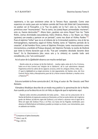 H. P. BLAVATSKY Doctrina Secreta Tomo II
87
septenaria, o los que existieron antes de la Tercera Raza separada. Como eran
espectros sin razón, pues aún no habían comido del fruto del Árbol del Conocimiento,
no podían ver el Parzuphin, o la “Faz no podía ver la Faz”; esto es, los hombres
primitivos eran “inconscientes”. “Por lo tanto, los (siete) Reyes primordiales murieron”;
esto es, fueron destruidos152
. Ahora bien: ¿quiénes son estos Reyes? Son los “Siete
Rishis, ciertas divinidades (secundarias), Indra [Shakra], Manu y los Reyes sus Hijos
[quienes] son creados y perecen en un periodo”, como nos dicen el Vishnu Purâna 153
.
Pues el séptimo “millar” que no es el milenio de la Cristiandad exotérica, sino el de las
Antropogénesis, representa, según el Vishnu Purâna, tanto el “Séptimo período de la
creación”, el del hombre físico, como el Séptimo Principio, tanto macrocósmico como
microcósmico, y también el Pralaya después del Séptimo Período, la noche de Brahmâ
que tiene la misma duración que el día. “Fue por completo desolada durante doce
horas”. En la Decimatercia (dos veces seis y la síntesis) es cuando todo será
restablecido, y los “seis continuarán”.
Así el autor de la Qabbalah observa con mucha verdad que:
Mucho antes de su tiempo [el de Ibn Gebirol]… muchos siglos antes de la Era Cristiana,
había en el Asia Central una “religión de la Sabiduría”, de la cual subsistieron después
fragmentos entre los sabios de los egipcios arcaicos, entre los antiguos chinos, indos, etc.…
[Y que] la Qabbalah en su origen proviene, lo más seguramente, de fuentes arias, del Asia
Central, Persia, India y Mesopotamia; pues de Ur y Haran vinieron Abraham y muchos otros
a Palestina
154
.
Esta era también la firme convicción de C. W. King, el autor de The Gnostics and Their
Remains.
Vâmadeva Modelyar describe de un modo muy poético la aproximación de la Noche.
Aun cuando ya se ha descrito en Isis sin Velo, es digna de que la repitamos aquí:
Óyense ruidos extraños procediendo de todas partes… Estos son los precursores de la
Noche de Brahmâ; el crepúsculo asoma en el horizonte, y el Sol se oculta detrás del trigésimo
grado de Makara [el décimo signo del Zodiaco] y no volverá a alcanzar más el signo de la
Mina [el signo del Zodiaco Piscis, o el Pez]. Los Gurus de las Pagodas nombrados para
observar el Râshichakram [el Zodiaco], pueden ya romper su círculo y sus instrumentos, pues
en adelante son inútiles.
152
Compárese el Siphra Dzenioutha.
153
Libro I, cap. III.
154
Págs. 219–21.
 
