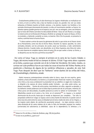 H. P. BLAVATSKY Doctrina Secreta Tomo II
88
Gradualmente palidece la luz, el calor disminuye, los lugares inhabitados se multiplican en
la tierra, el aire se rarifica más y más; las fuentes se secan, los grandes ríos ven sus ondas
exhaustas, el Océano muestra su fondo arenoso, y las plantas mueren. Los hombres y los
animales disminuyen diariamente de tamaño. La vida y el movimiento pierden su fuerza; los
planetas apenas pueden gravitar en el espacio; uno por uno se extinguen, como una lámpara
que la mano del Chokra [servidor] ha descuidado de llenar. Sûrya [el sol] fluctúa y se apaga,
la materia entra en la Disolución [Pralaya] y Brahmâ se sumerge de nuevo en Dyaus, el Dios
no revelado, y, habiendo cumplido su tarea, se duerme. Otro Día ha pasado, se presenta la
noche y continúa hasta la Aurora futura.
“Y ahora vuelven a entrar de nuevo los gérmenes de todo lo que existe en el Huevo áureo
de su Pensamiento, como nos dice el divino Manu. Durante Su reposo apacible, los seres
animados, dotados con los principios de acción, cesan sus funciones, y todo sentimiento
[Manas] dormita. Cuando todos son absorbidos en el Alma Suprema, esta Alma de todos
los seres duerme en completo reposo, hasta el nuevo Día en que vuelve a tomar su forma, y
se despierta una vez más de su primitiva oscuridad
155
.
Así como el Satya Yuga es siempre el primero en la serie de las Cuatro Edades o
Yugas, del mismo modo el Kali es siempre el último. El Kali Yuga reina ahora supremo
en la India, y parece que coincide con el de la Edad de Occidente. De todos modos, es
curioso ver cuán profético fue en casi todas las cosas el escritor del Vishnu Purâna, en la
predicción a Maitreya de alguna de las sombrías influencias y pecados de este Kali
Yuga. Pues después de decir que los ”bárbaros” serían dueños de las orillas del Indus,
de Chandrabhâgâ y Kâshmîra, añade:
Habrá monarcas contemporáneos reinando sobre la tierra, reyes de ruin espíritu, genio
violento y hasta aficionados a la mentira y a la perversidad. Harán dar muerte a las mujeres,
a los niños y a las vacas; arrebatarán la propiedad de sus súbditos [o según otra traducción,
se dirigirán a las esposas de otros]; tendrán poder limitado… sus vidas serán cortas, sus
deseos insaciables … Gentes de varios países, mezclándose con ellos, seguirán su ejemplo; y
los bárbaros siendo poderosos [en la India] bajo la protección de los príncipes, mientras las
tribus puras son descuidadas, el pueblo perecerá [o como lo refiere el Comentador: “Los
Mlechchhas estarán en el centro y los Arios en el extremo]
156
. La riqueza y la piedad
disminuirán de día en día, hasta que el mundo se depravará por completo… Tan sólo la
propiedad conferirá el rango; la riqueza será la única fuente de devoción; la pasión será el
único lazo de unión entre los sexos; la falsedad será el único medio de éxito en los litigios; y
las mujeres serán objeto de satisfacción puramente sensual… Los tipos externos serán la
única distinción de los varios órdenes de la vida; la falta de honradez (anyâya) los medios
(universales) de subsistencia; la debilidad, causa de la dependencia; la amenaza y la
155
Véase Les Fits de Díeu y L'Inde des Brahmes, pág. 230, de Jacolliot.
156
Si esto no es profético, ¿qué lo es?
 
