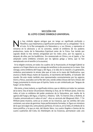 90
SECCIÓN VIII
EL LOTO COMO SÍMBOLO UNIVERSAL
o hay símbolo alguno antiguo que no tenga un significado profundo y
filosófico, cuya importancia y significación aumentan con su antigüedad. Tal es
el Loto. Es la flor consagrada a la Naturaleza y a sus Dioses, y representa al
Universo en lo abstracto y en lo concreto, siendo el emblema de los poderes
productivos, tanto de la Naturaleza Espiritual como de la Física. Fue tenido por
sagrado desde la más remota antigüedad por los indos arios, por los egipcios y,
después de ellos, por los buddhistas. Era reverenciado en China y en el Japón, y fue
adoptado como emblema cristiano por las Iglesias griega y latina, que lo han
reemplazado con el nenúfar [o la azucena].
En la religión cristiana, en todos los cuadros de la Anunciación, el Arcángel Gabriel se
aparece a la Virgen María con un vástago de nenúfares [o de azucenas] en la mano. Este
vástago, como emblema del Fuego y del Agua, o la idea de la creación y la generación,
simboliza precisamente la misma idea que el Loto en la mano del Bodhisattva que
anuncia a Mahâ–Mayâ, madre de Gautama, el nacimiento del Buddha, el Salvador del
mundo. De este modo también eran representados constantemente por los egipcios
Osiris y Horus, asociados con la flor del Loto, siendo ambos Dioses del Sol o Dioses del
Fuego; justamente lo mismo que el Espíritu Santo es aún simbolizado por “lenguas de
fuego”, en los Hechos.
Ello tenía, y tiene todavía, su significado místico, que es idéntico en todas las naciones
de la tierra. Vea el lector Dissertations Relating to Asia, de Sir William Jones. Entre los
indos, el Loto es emblema del poder productor de la Naturaleza, por medio de la
agencia del Fuego y del Agua, o Espíritu y Materia. “¡Oh, Tú Eterno! ¡Veo a Brahmâ, el
Creador, entronizado en ti sobre el Loto” –dice un versículo del Bhagavad–Gîtâ–. Y Sir
William Jones muestra, como ya se anotó en las Estancias, que las semillas del Loto
contienen, aun antes de germinar, hojas perfectamente formadas, la figura en miniatura
de lo que será algún día, como plantas perfectas. El Loto es, en la India, el símbolo de la
tierra prolífica, y lo que es más, del Monte Meru. Los cuatro Ángeles o Genios de los
cuatro cuadrantes del Cielo, los Mahârâjahs de las Estancias, permanecen cada uno
N
 