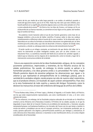 H. P. BLAVATSKY Doctrina Secreta Tomo II
93
matriz de Isis, por medio de su tallo largo parecido a un cordón, el umbilical, pasando a
través del agua de la matriz, que es el río Nilo. Nada hay más claro que este símbolo; para
hacerlo perfecto en su significado, presentan algunas veces a un niño como sentado en la flor
o como saliendo de la misma
164
. Así Osiris e Isis, los hijos de Cronos, o el tiempo sin fin, en
el desarrollo de sus fuerzas naturales, se convierten en esta figura en los padres del hombre
bajo el nombre de Horus.
No podemos insistir bastante sobre el uso de esta función generativa como base de un
lenguaje simbólico y de un arte de hablar científico. El pensar sobre la idea nos conduce
inmediatamente a reflexionar sobre el asunto de la causa creadora. Se ha observado que la
Naturaleza en sus obras ha formado un maravilloso mecanismo vivo gobernado por un alma
viviente que se ha unido a ella; cuya vida de desarrollo e historia, respecto de donde viene,
su presente y a donde va, sobrepuja todos los esfuerzos del entendimiento humano
165
.
El recién nacido es un milagro constante, un testimonio de que dentro del taller de la
matriz ha intervenido un poder inteligente creador, para unir un alma viviente a un
mecanismo físico. La asombrosa maravilla del hecho da un carácter de santidad sagrada a
todo lo que se relaciona con los órganos de la reproducción, como la morada y lugar de la
intervención constructora evidente de la deidad.
Esta es una exposición correcta de las ideas fundamentales antiguas, de los conceptos
puramente panteísticos, impersonales y reverentes, de los filósofos arcaicos de las
edades prehistóricas. No sucede, sin embargo, lo mismo cuando se aplican a la
humanidad pecadora, a las ideas groseras unidas a la personalidad. Por tanto, ningún
filósofo panteísta dejaría de encontrar peligrosas las observaciones que siguen a lo
anterior (y que representan el antropomorfismo de la simbología judaica), para la
santidad de la verdadera religión, siendo propias tan sólo de nuestra edad materialista,
que es el producto directo y el resultado de aquel carácter antropomórfico. Pues ésta
es la nota fundamental de todo espíritu y esencia del Antiguo Testamento, como lo
declaran los manuscritos al tratar del simbolismo del lenguaje de artificio de la Biblia:
164
En los Purânas indos, Vishnu, el Primer Logos, y Brahmâ, el Segundo, o el Creador Ideal y el Práctico,
son los que están respectivamente representados, uno como manifestando el Loto, y el otro como
saliendo del mismo.
165
No los esfuerzos, sin embargo, de las facultades psíquicas educadas de un Iniciado en la Metafísica
oriental y en los Misterios de la Naturaleza Creadora. El Profano de las edades pasadas es el que ha
degradado el puro ideal de la Creación Cósmica en un emblema de reproducción, y funciones sexuales
meramente humanas. Las Enseñanzas Esotéricas y los Iniciados del Futuro son los que tienen y tendrán la
misión de redimir y ennoblecer una vez más el concepto primitivo, tan tristemente profanado por su
cruda y grosera aplicación a los dogmas y personificaciones esotéricos, por teólogos y eclesiásticos. El
culto silencioso de la Naturaleza abstracta o noumenal, la sola manifestación divina, es la única religión
ennoblecedora de la Humanidad.
 