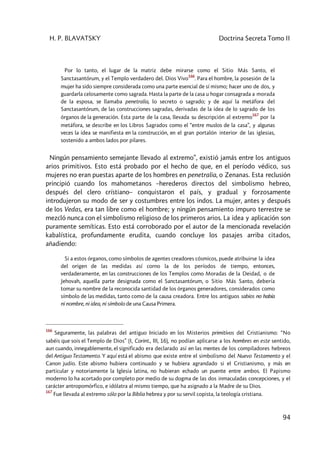 H. P. BLAVATSKY Doctrina Secreta Tomo II
94
Por lo tanto, el lugar de la matriz debe mirarse como el Sitio Más Santo, el
Sanctasantórum, y el Templo verdadero del. Dios Vivo
166
. Para el hombre, la posesión de la
mujer ha sido siempre considerada como una parte esencial de sí mismo; hacer uno de dos, y
guardarla celosamente como sagrada. Hasta la parte de la casa u hogar consagrada a morada
de la esposa, se llamaba penetralia, lo secreto o sagrado; y de aquí la metáfora del
Sanctasantórum, de las construcciones sagradas, derivadas de la idea de lo sagrado de los
órganos de la generación. Esta parte de la casa, llevada su descripción al extremo
167
por la
metáfora, se describe en los Libros Sagrados como el “entre muslos de la casa”, y algunas
veces la idea se manifiesta en la construcción, en el gran portalón interior de las iglesias,
sostenido a ambos lados por pilares.
Ningún pensamiento semejante llevado al extremo”, existió jamás entre los antiguos
arios primitivos. Esto está probado por el hecho de que, en el período védico, sus
mujeres no eran puestas aparte de los hombres en penetralia, o Zenanas. Esta reclusión
principió cuando los mahometanos –herederos directos del simbolismo hebreo,
después del clero crístiano– conquistaron el país, y gradual y forzosamente
introdujeron su modo de ser y costumbres entre los indos. La mujer, antes y después
de los Vedas, era tan libre como el hombre; y ningún pensamiento impuro terrestre se
mezcló nunca con el simbolismo religioso de los primeros arios. La idea y aplicación son
puramente semíticas. Esto está corroborado por el autor de la mencionada revelación
kabalística, profundamente erudita, cuando concluye los pasajes arriba citados,
añadiendo:
Si a estos órganos, como símbolos de agentes creadores cósmicos, puede atribuirse la idea
del origen de las medidas así corno la de los períodos de tiempo, entonces,
verdaderamente, en las construcciones de los Templos como Moradas de la Deidad, o de
Jehovah, aquella parte designada como el Sanctasantórum, o Sitio Más Santo, debería
tomar su nombre de la reconocida santidad de los órganos generadores, considerados como
símbolo de las medidas, tanto como de la causa creadora. Entre los antiguos sabios no había
ni nombre, ni idea, ni símbolo de una Causa Primera.
166
Seguramente, las palabras del antiguo Iniciado en los Misterios primitivos del Cristianismo: “No
sabéis que sois el Templo de Dios” (I, Corint., III, 16), no podían aplicarse a los hombres en este sentido,
aun cuando, innegablemente, el significado era declarado así en las mentes de los compiladores hebreos
del Antiguo Testamento. Y aquí está el abismo que existe entre el simbolismo del Nuevo Testamento y el
Canon judío. Este abismo hubiera continuado y se hubiera agrandado si el Cristianismo, y más en
particular y notoriamente la Iglesia latina, no hubieran echado un puente entre ambos. El Papismo
moderno lo ha acortado por completo por medio de su dogma de las dos inmaculadas concepciones, y el
carácter antropomórfico, e idólatra al mismo tiempo, que ha asignado a la Madre de su Dios.
167
Fue llevada al extremo sólo por la Biblia hebrea y por su servil copista, la teología cristiana.
 