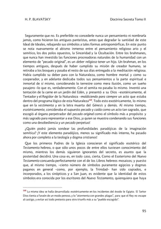 H. P. BLAVATSKY Doctrina Secreta Tomo II
95
Seguramente que no. Es preferible no concederle nunca un pensamiento ni nombrarla
jamás, como hicieron los antiguos panteístas, antes que degradar la santidad de este
Ideal de Ideales, rebajando sus símbolos a tales formas antropomórficas. En este punto
se nota nuevamente el abismo inmenso entre el pensamiento religioso ario y el
semítico, los dos polos opuestos, la Sinceridad y la Ocultación. Entre los brahmanes,
que nunca han investido las funciones procreadoras naturales de la humanidad con un
elemento de “pecado original”, es un deber religioso tener un hijo. Un brahman, en los
tiempos antiguos, después de haber cumplido su misión de creador humano, se
retiraba a los bosques y pasaba el resto de sus días entregado a la meditación religiosa.
Había cumplido su deber para con la Naturaleza, como hombre mortal y como su
cooperador, y en adelante dedicaba todos sus pensamientos a la parte espiritual e
inmortal de sí mismo, considerando lo terrestre como mera ilusión, como un sueño
pasajero –lo que es, verdaderamente. Con el semita no pasaba lo mismo. Inventó una
tentación de la carne en un jardín del Edén, y presentó a su Dios –esotéricamente, el
Tentador y el Regidor de la Naturaleza –maldiciendo para siempre un acto que estaba
dentro del programa lógico de esta Naturaleza168
. Todo esto exotéricamente, lo mismo
que en la vestimenta y en la letra muerta del Génesis y demás. Al mismo tiempo,
esotéricamente, consideraba el supuesto pecado y caída como un acto tan sagrado, que
escogió al órgano perpetrador del pecado original como el símbolo más a propósito y
más sagrado para representar a ese Dios, ¡a quien se muestra condenando sus funciones
como una desobediencia y un pecado perpetuo!
¿Quién podrá jamás sondear las profundidades paradójicas de la imaginación
semítica? ¡Y este elemento paradójico, menos su significado más interno, ha pasado
ahora por completo a la teología y dogma cristianos!
Que los primeros Padres de la Iglesia conocieran el significado esotérico del
Testamento hebreo, o que sólo unos pocos de entre ellos tuviesen conocimiento del
mismo, mientras los demás siguieron ignorantes del secreto, es asunto que la
posteridad decidirá. Una cosa es, en todo caso, cierta, Como el Esoterismo del Nuevo
Testamento concuerda perfectamente con el de los Libros hebreos mosaicos; y puesto
que, al mismo tiempo, –cierto número de símbolos puramente egipcios y dogmas
paganos en general –como, por ejemplo, la Trinidad– han sido copiados, e
incorporados, a los sinópticos y a San Juan, es evidente que la identidad de estos
símbolos era conocida por los escritores del Nuevo Testamento, quienquiera que haya
168
La misma idea se halla desarrollada esotéricamente en los incidentes del éxodo le Egipto. El Señor
Dios tienta a Faraón de un modo penoso, y lo “atormenta con grandes plagas”, para que el Rey no escape
al castigo, y evitar así todo pretexto para otro triunfo más a su “pueblo escogido”.
 