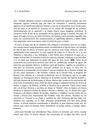 H. P. BLAVATSKY Doctrina Secreta Tomo II
96
sido. También debieron conocer a prioridad del Esoterismo egipcio, puesto que han
adoptado algunos símbolos que son tipos de conceptos y creencias puramente
egipcios, en su significado externo e interno, y que no se encuentran en el Canon judío.
Una de éstas es el nenúfar [o azucena] en las manos del Arcángel en las primeras
representaciones de su aparición a la Virgen María; cuyas imágenes simbólicas se
conservan hasta el día en la iconografía de las Iglesias griega y romana. Así pues, el
Agua, el Fuego y la Cruz, así como la Paloma, el Cordero y otros animales sagrados, con
todas sus combinaciones, dan esotéricamente un significado idéntico, y deben haber
sido adoptados como una mejora sobre el judaísmo puro y simple.
El Loto y el Agua son de los símbolos más antiguos y puramente arios en su origen,
aun cuando fueron luego propiedad común, al subdividirse la Quinta Raza. Un ejemplo
de ello es que las letras, lo mismo que los números, eran todos místicos, tanto en
combinación como separados. La más sagrada de todas es la letra M. Es a la vez
femenina y masculina, o sea andrógina, y está hecha para simbolizar el agua en su
origen, el Gran Mar. Es una letra mística en todos los idiomas, orientales y occidentales,
y es un signo que representa las ondas del agua, de este modo . Tanto en el
esoterismo ario como en el semítico esta letra ha simbolizado siempre las aguas. En
sánscrito, por ejemplo, Makara, el décimo signo del Zodíaco, significa un cocodrilo, o
más bien un monstruo acuático, asociado siempre con el agua, La letra Ma es
equivalente y corresponde con el número 5, que se compone de un Binario, símbolo de
los dos sexos separados, y del Ternario, símbolo de la Tercera Vida, la progenie del
Binario. Esto, además, es a menudo simbolizado por un Pentágono, que es un signo
sagrado, un Monograma divino. Maitreya es el nombre secreto del Quinto Buddha y
del Kalki Avatâra de los brahmanes, el último Mesías que vendrá en la culminación del
Gran Ciclo. Es también la letra inicial del Metis griego o Sabiduría Divina; de Mimra el
Verbo, o Logos; y de Mithras, el Mihr, el Misterio de la Mónada. Todos éstos nacen
del y en el Gran Abismo, y son hijos de Mâyâ, la “Madre”; Mut en Egipto; en Grecia
Minerva, la Sabiduría Divina; de María o Miriam o Myrrha, etc., la Madre del Logos
Cristiano; y de Mâyâ la Madre de Buddha. Mâdhava y Mâdhavî son los títulos de los
Dioses y Diosas más importantes del Panteón indo. Por último, Mandala es, en
sánscrito, un “Círculo” o un Orbe, y también las diez divisiones del Rig Veda. Los
nombres más sagrados, en la India principian generalmente con esta letra, desde
Mahat, el primer Intelecto manifestado, y Mandara, la gran montaña usada por los
Dioses para mazar el Océano, hasta Mandâkimî, el Gangâ celeste o Ganges Manu,
etcétera.
¿Será esto llamado una coincidencia? Muy extraña es entonces, por cierto, cuando
vemos que hasta el mismo Moisés fue encontrado en el Agua del Nilo, con la
 