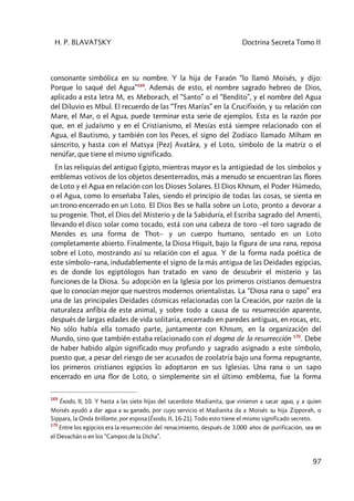 H. P. BLAVATSKY Doctrina Secreta Tomo II
97
consonante simbólica en su nombre. Y la hija de Faraón “lo llamó Moisés, y dijo:
Porque lo saqué del Agua”169
. Además de esto, el nombre sagrado hebreo de Dios,
aplicado a esta letra M, es Meborach, el “Santo” o el “Bendito”, y el nombre del Agua
del Diluvio es Mbul. El recuerdo de las “Tres Marías” en la Crucifixión, y su relación con
Mare, el Mar, o el Agua, puede terminar esta serie de ejemplos. Esta es la razón por
que, en el judaísmo y en el Cristianismo, el Mesías está siempre relacionado con el
Agua, el Bautismo, y también con los Peces, el signo del Zodíaco llamado Mîham en
sánscrito, y hasta con el Matsya (Pez) Avatâra, y el Loto, símbolo de la matriz o el
nenúfar, que tiene el mismo significado.
En las reliquias del antiguo Egipto, mientras mayor es la antigüedad de los símbolos y
emblemas votivos de los objetos desenterrados, más a menudo se encuentran las flores
de Loto y el Agua en relación con los Dioses Solares. El Dios Khnum, el Poder Húmedo,
o el Agua, como lo enseñaba Tales, siendo el principio de todas las cosas, se sienta en
un trono encerrado en un Loto. El Dios Bes se halla sobre un Loto, pronto a devorar a
su progenie. Thot, el Dios del Misterio y de la Sabiduría, el Escriba sagrado del Amenti,
llevando el disco solar como tocado, está con una cabeza de toro –el toro sagrado de
Mendes es una forma de Thot– y un cuerpo humano, sentado en un Loto
completamente abierto. Finalmente, la Diosa Hiquit, bajo la figura de una rana, reposa
sobre el Loto, mostrando así su relación con el agua. Y de la forma nada poética de
este símbolo–rana, indudablemente el signo de la más antigua de las Deidades egipcias,
es de donde los egiptólogos han tratado en vano de descubrir el misterio y las
funciones de la Diosa. Su adopción en la Iglesia por los primeros cristianos demuestra
que lo conocían mejor que nuestros modernos orientalistas. La “Diosa rana o sapo” era
una de las principales Deidades cósmicas relacionadas con la Creación, por razón de la
naturaleza anfibia de este animal, y sobre todo a causa de su resurrección aparente,
después de largas edades de vida solitaria, encerrado en paredes antiguas, en rocas, etc.
No sólo había ella tomado parte, juntamente con Khnum, en la organización del
Mundo, sino que también estaba relacionado con el dogma de la resurrección 170
. Debe
de haber habido algún significado muy profundo y sagrado asignado a este símbolo,
puesto que, a pesar del riesgo de ser acusados de zoolatría bajo una forma repugnante,
los primeros cristianos egipcios lo adoptaron en sus Iglesias. Una rana o un sapo
encerrado en una flor de Loto, o simplemente sin el último emblema, fue la forma
169
Éxodo, II, 10. Y hasta a las siete hijas del sacerdote Madianita, que vinieron a sacar agua, y a quien
Moisés ayudó a dar agua a su ganado, por cuyo servicio el Madianita da a Moisés su hija Zipporah, o
Sippara, la Onda brillante, por esposa (Éxodo, II, 16-21). Todo esto tiene el mismo significado secreto.
170
Entre los egipcios era la resurrección del renacimiento, después de 3.000 años de purificación, sea en
el Devachán o en los “Campos de la Dicha”.
 