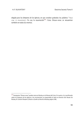 H. P. BLAVATSKY Doctrina Secreta Tomo II
98
elegida para las lámparas de las Iglesias, en que estaban grabadas las palabras “ 1Egw'
eími h1 ánastásiç –Yo soy la resurrección”171
. Estas Diosas–ranas se encuentran
también en todas las momias.
171
Semejantes “Dioses ranas” pueden verse en Boulaq, en el Museo del Cairo. En cuanto a lo manifestado
sobre las lámparas de las iglesias y las inscripciones, es responsable el sabio ex director del Museo de
Boulaq, M. Gastón Maspero. (Véase su Guide au Musée de Boulaq, página 146).
 