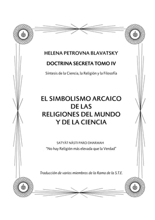 HELENA PETROVNA BLAVATSKY
DOCTRINA SECRETA TOMO IV
Síntesis de la Ciencia, la Religión y la Filosofía
EL SIMBOLISMO ARCAICO
DE LAS
RELIGIONES DEL MUNDO
Y DE LA CIENCIA
SATYÂT NÂSTI PARO DHARMAH
“No hay Religión más elevada que la Verdad”
Traducción de varios miembros de la Rama de la S.T.E.
 