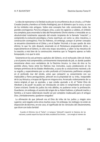 H. P. BLAVATSKY Doctrina Secreta Tomo IV
106
La idea de representar a la Deidad oculta por la circunferencia de un círculo, y al Poder
Creador (macho y hembra o el Verbo Andrógino), por el diámetro que lo cruza, es uno
de los símbolos más antiguos. Sobre este concepto han sido construidas todas las
grandes cosmogonías. Para los antiguos arios, y para los egipcios y caldeos, el símbolo
era completo; pues encerraba la idea del Pensamiento Divino eterno e inmutable en su
absolutividad totalmente separado del estado incipiente de la llamada “creación”, y
comprendía la evolución psicológica y hasta espiritual, así como su obra mecánica, o
construcción cosmogónica. Para los hebreos, sin embargo, aunque el primer concepto
se encuentra claramente en el Zohar, y en el Sepher Yetzirah, o lo que queda de este
último; lo que ha sido después encerrado en el Pentateuco propiamente dicho, y
especialmente en el Génesis, es sólo esta etapa secundaria, a saber: la ley mecánica de
la creación, o más bien de la construcción; mientras que la Teogonía apenas se halla
bosquejada, si es que lo está.
Solamente en los seis primeros capítulos del Génesis, en el rechazado Libro de Enoch,
y en el poema mal comprendido y erróneamente interpretado de Job, es donde pueden
encontrarse ahora ecos verdaderos de la Doctrina Arcaica. La clave de ésta se ha
perdido ahora, hasta entre los Rabinos mas instruidos, cuyos predecesores en los
tiempos primitivos de las Edades Medievales, a causa de su exclusivismo nacional y de
su orgullo, y especialmente por su odio profundo al Cristianismo, prefirieron arrojarla
en el profundo mar del olvido, antes que compartir su conocimiento con sus
implacables y fieros perseguidores. Jehovah era la propiedad de su tribu, inseparable
de la Ley Mosaica, e incapaz de figurar en ninguna otra. Arrancado violentamente de su
marco original, al que se ajustaba, y que estaba ajustado a él, el “Señor Dios de
Abraham y de Jacob” no podía ser introducido sin daño ni rompimiento en el nuevo
Canon cristiano. Siendo los judíos los más débiles, no pudieron evitar la profanación.
Guardaron, sin embargo, el secreto del origen de su Adam Kadmon, o Jehovah macho y
hembra; y el nuevo tabernáculo resultó ser por completo inadecuado para el antiguo
Dios. ¡Verdaderamente, quedaron vengados!
La afirmación de que Jehovah era el Dios de tribu de los judíos y ningún otro
superior, será negada como otras muchas cosas. Sin embargo, los teólogos no están en
disposición de decirnos, en ese caso, el significado de los versículos del Deuteronomio,
que dicen con toda claridad:
Cuando el Altísimo [no el “Señor”, ni tampoco “Jehovah”] repartió la herencia de las
naciones, cuando separó los hijos de Adán, estableció los límites… con arreglo al número de
 