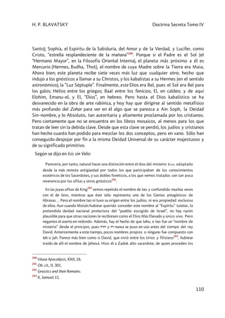 H. P. BLAVATSKY Doctrina Secreta Tomo IV
110
Santo); Sophía, el Espíritu de la Sabiduría, del Amor y de la Verdad, y Lucifer, como
Cristo, “estrella resplandeciente de la mañana”240
. Porque si el Padre es el Sol (el
“Hermano Mayor”, en la Filosofía Oriental Interna), el planeta más próximo a él es
Mercurio (Hermes, Budha, Thot), el nombre de cuya Madre sobre la Tierra era Maia,
Ahora bien; este planeta recibe siete veces más luz que cualquier otro; hecho que
indujo a los gnósticos a llamar a su Christos, y los kabalistas a su Hermes (en el sentido
astronómico), la “Luz Séptuple”. Finalmente, este Dios era Bel, pues el Sol era Bel para
los galos; Helios entre los griegos; Baal entre los fenicios; El, en caldeo; y de aquí
Elohim, Emanu–el, y El, “Dios”, en hebreo. Pero hasta el Dios kabalístico se ha
desvanecido en la obra de arte rabínica, y hoy hay que dirigirse al sentido metafísico
más profundo del Zohar para ver en él algo que se parezca a Ain Soph, la Deidad
Sin–nombre, y lo Absoluto, tan autoritaria y altamente proclamada por los cristianos.
Pero ciertamente que no se encuentra en los libros mosaicos, al menos para los que
tratan de leer sin la debida clave. Desde que esta clave se perdió, los judíos y cristianos
han hecho cuanto han podido para mezclar los dos conceptos, pero en vano. Sólo han
conseguido despojar por fin a la misma Deidad Universal de su carácter majestuoso y
de su significado primitivo.
Según se dijo en Isis sin Velo:
Parecería, por tanto, natural hacer una distinción entre el dios del misterio Iaw, adoptado
desde la más remota antigüedad por todos los que participaban de los conocimientos
esotéricos de los Sacerdotes, y sus dobles fonéticos, a los que vemos tratados con tan poca
reverencia por los ofitas y otros gnósticos
241
.
En las joyas ofitas de King
242
vemos repetido el nombre de Iao y confundido muchas veces
con el de Ievo, mientras que éste sólo representa uno de los Genios antagónicos de
Abraxas… Pero el nombre Iao ni tuvo su origen entre los judíos, ni era propiedad exclusiva
de ellos. Aun cuando Moisés hubiese querido conceder este nombre al “Espíritu” tutelar, la
pretendida deidad nacional protectora del “pueblo escogido de Israel”, no hay razón
plausible para que otras naciones le recibiesen como el Dios Más Elevado y único vivo. Pero
negamos el aserto en redondo. Además, hay el hecho de que Iaho, o Iao fue un “nombre de
misterio” desde el principio, pues hrhy y hr nunca se puso en uso antes del tiempo del rey
David. Anteriormente a este tiempo, pocos nombres propios o ninguno fue compuesto con
Iah o Jah. Parece más bien como si David, que vivió entre los tirios y filisteos
243
, hubiese
traído de allí el nombre de Jehová. Hizo él a Zadok alto sacerdote, de quien proceden los
240
Véase Apocalipsis, XXII, 16.
241
Ob. cit., II, 301.
242
Gnostics and their Remains.
243
II, Samuel, 11.
 