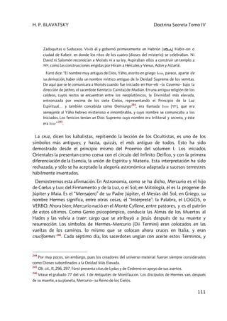 H. P. BLAVATSKY Doctrina Secreta Tomo IV
111
Zadoquitas o Saduceos. Vivió él y gobernó primeramente en Hebrón ( ) Habir–on o
ciudad de Kabeir. en donde los ritos de los cuatro (dioses del misterio) se celebraban. Ni
David ni Salomón reconocían a Moisés ni a su ley. Aspiraban ellos a construir un templo a
hvhy, como las construcciones erigidas por Hiram a Hércules y Venus, Adon y Astarté.
Fürst dice: “El nombre muy antiguo de Dios, Yâho, escrito en griego Iaw, parece, aparte de
su derivación, haber sido un nombre místico antiguo de la Deidad Suprema de los semitas.
De aquí que se le comunicara a Moisés cuando fue iniciado en Hor–eb –la Caverna– bajo la
dirección de Jethro, el sacerdote Kenite (o Cainita) de Madián. En una antigua religión de los
caldeos, cuyos restos se encuentran entre los neoplatónicos, la Divinidad más elevada,
entronizada por encima de los siete Cielos, representando el Principio de la Luz
Espiritual… y también concebida como Demiurgo
244
, era llamada Iaw (rhy), que era
semejante al Yâho hebreo misterioso e innombrable, y cuyo nombre se comunicaba a los
Iniciados. Los fenicios tenían un Dios Supremo cuyo nombre era triliteral y secreto, y éste
era Iaw”
245
.
La cruz, dicen los kabalistas, repitiendo la lección de los Ocultistas, es uno de los
símbolos más antiguos; y hasta, quizás, el más antiguo de todos. Esto ha sido
demostrado desde el principio mismo del Proemio del volumen I. Los iniciados
Orientales la presentan como coeva con el círculo del Infinito Deifico, y con la primera
diferenciación de la Esencia, la unión de Espíritu y Materia. Esta interpretación ha sido
rechazada, y sólo se ha aceptado la alegoría astronómica adaptada a sucesos terrestres
hábilmente inventados.
Demostremos esta afirmación. En Astronomía, como se ha dicho, Mercurio es el hijo
de Cœlus y Lux: del Firmamento y de la Luz, o el Sol; en Mitología, él es la progenie de
Júpiter y Maia. Es el “Mensajero” de su Padre Júpiter, el Mesías del Sol; en Griego, su
nombre Hermes significa, entre otras cosas, el “Intérprete”: la Palabra, el LOGOS, o
VERBO. Ahora bien; Mercurio nació en el Monte Cyllene, entre pastores, y es el patrón
de estos últimos. Como Genio psicopómpico, conducía las Almas de los Muertos al
Hades y las volvía a traer: cargo que se atribuyó a Jesús después de su muerte y
resurrección. Los símbolos de Hermes–Mercurio (Dii Termini) eran colocados en las
vueltas de los caminos. lo mismo que se colocan ahora cruces en Italia, y eran
cruciformes 246
. Cada séptimo día, los sacerdotes ungían con aceite estos Términos, y
244
Por muy pocos, sin embargo, pues los creadores del universo material fueron siempre considerados
como Dioses subordinados a la Deidad Más Elevada.
245
Ob. cit., II, 296, 297. Fürst presenta citas de Lydus y de Cedreno en apoyo de sus asertos.
246
Véase el grabado 77 del vol. I de Antiquities de Montfaucon. Los discípulos de Hermes van, después
de su muerte, a su planeta, Mercurio– su Reino de los Cielos.
 