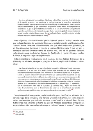 H. P. BLAVATSKY Doctrina Secreta Tomo IV
114
Sea como quiera que el hombre [léase el judío y el rabino] haya obtenido el conocimiento
de la medida práctica… por medio de la cual se creía que la naturaleza ajustaba la
dimensión de los planetas en armonía con el sentido de sus movimientos, parece que lo
obtuvo efectivamente, y que consideraba su posesión como medio de comprender la
Deidad; esto es, que se aproximó tanto al concepto de un Ser con una mente semejante a la
suya, sólo que infinitamente más poderosa, que llegó a hacerse cargo de la existencia de una
ley de creación establecida por aquel Ser, el cual debe haber existido anterior a toda
creación (kabalísticamente llamado el Verbo)
254
.
Esto ha podido satisfacer la mente práctica semita; pero el Ocultista oriental tiene
que rechazar la oferta de semejante Dios; pues, verdaderamente, una Deidad, un Ser,
“con una mente semejante a la del hombre, sólo que infinitamente más poderosa”, no
es Dios alguno que trascienda el ciclo de la creación. No tiene nada él que ver con el
concepto ideal del Universo Eterno. Es, cuando más, uno de los poderes creadores
subordinados, cuya totalidad es llamada los Sephiroth, el Hombre Celeste, y Adam
Kadmon, el Segundo Logos de los platónicos.
Esta misma idea se ve claramente en el fondo de las más hábiles definiciones de la
Kabalah y sus misterios, verbigracia, por Juan A. Parker, según está citado en la misma
obra:
[La] clave de la Kabalah se cree que es la relación geométrica del área del círculo inscrito en
el cuadrado, o la del cubo en la esfera, dando lugar a la relación del diámetro a la
circunferencia de un círculo, con el valor numérico de esta relación expresado en integrales.
Siendo la relación del diámetro a la circunferencia una razón suprema relacionada con los
nombres de los dioses Elohim y Jehovah (cuyos términos son numéricamente expresiones de
estas relaciones, respectivamente; el primero de la circunferencia y el último del diámetro),
abraza en sí todas las demás subordinaciones. En la Biblia se emplean dos modos de expresar
la razón de la circunferencia al diámetro en integrales: (1) El perfecto y (2) El imperfecto.
Una de las relaciones entre éstos es tal, que el (2), sustraído del (1), dejará una unidad del
valor de un diámetro, o en la denominación del valor de la circunferencia del círculo
perfecto, o una unidad línea recta con valor circular perfecto, o un valor circular
255
.
Semejantes cálculos no pueden conducir más allá que a descifrar los misterios de la
tercera etapa de la Evolución, o la “tercera Creación de Brahmâ”. Los indos iniciados
saben, mucho mejor que cualquier europeo, como “cuadrar el círculo”. Pero de esto
hablaremos más adelante. El hecho es que los Místicos occidentales principian sus
especulaciones sólo en aquel estado en que el Universo “cae en la materia”, como dicen
254
Ibíd., pág. 5.
255
Ibíd., pág. 12.
 