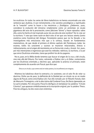 H. P. BLAVATSKY Doctrina Secreta Tomo IV
115
los ocultistas. En todas las series de libros kabalísticos no hemos encontrado una sola
sentencia que aludiese, ni aun remotamente, a los secretos psicológicos y espirituales
de la “creación” como lo hacen a los mecánicos y fisiológicos. ¿Debemos, pues,
considerar la evolución del Universo simplemente como un prototipo en escala
gigantesca del acto de la procreación, como falicismo “divino” y hacer rapsodias sobre
ello, como ha hecho el mal inspirado autor de una obra de este nombre? No lo cree así
la escritora. Y cree que tiene razón en decir esto al ver que una lectura atenta (tanto
esotérica como Exotérica) del Antiguo Testamento parece que no ha llevado a los
investigadores más entusiastas más que a la certeza, basada en fundamentos
matemáticos, de que desde el primero al último capítulo del Pentateuco, todas las
escenas, todos los caracteres y sucesos se muestran relacionados, directa o
indirectamente, con el origen del nacimiento, en su forma más cruda y brutal. Así, pues,
por más interesantes e ingeniosos que sean los métodos rabínicos, la escritora, a la par
que otros Ocultistas orientales, tiene que preferir los de los paganos.
No es, pues, en la Biblia donde tenemos que buscar el origen de la cruz y del círculo,
sino más allá del Diluvio. Por tanto, volviendo a Eliphas Lévi y al Zohar, contestamos
por los Ocultistas orientales, y decimos que, aplicando la práctica al principio, están
completamente de acuerdo con Pascal, que dice que:
Dios es un círculo, cuyo centro está en todas partes y la circunferencia en ninguna.
Mientras los kabalistas dicen lo contrario y lo sostienen, con el solo fin de velar su
doctrina. Dicho sea de paso, la definición de la Deidad por un círculo no es en modo
alguno de Pascal, como creía Eliphas Lévi. Fue ello tomado por el filósofo francés, bien
de Mercurio Trismegisto, o de la obra latina del Cardenal Cusa, De Docta Ignorantia, en
la cual la emplea. Por otra parte, Pascal la desfigura al reemplazar las palabras “Círculo
Cósmico”, que aparecen simbólicamente en la inscripción original, por la palabra Theos.
Para los antiguos, las dos voces eran sinónimas.
 