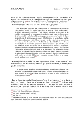 H. P. BLAVATSKY Doctrina Secreta Tomo IV
132
quita una parte de su resplandor. Téngase también presente que Vishvakarman es el
hijo de Yoga–siddhâ, esto es, el santo poder de Yoga, y el fabricante del “arma ígnea”,
el Agneyastra mágico292
. En otra parte exponemos por completo esta, narración.
El autor de la obra kabalística que tanto hemos citado, pregunta:
El uso teórico de la crucifixión, pues, tiene que haber estado relacionado de algún modo
con la personificación de este símbolo [la estructura del Jardín del Paraíso simbolizada por
un hombre crucificado]. ¿Pero cómo? ¿Y qué muestra? El símbolo fue del origen de las
medidas, representando la ley creadora o designio. ¿Qué es lo que podía significar respecto
de la humanidad, la crucifixión real? Sin embargo, que se mantenía como la efigie de alguna
obra misteriosa de la misma clase, lo muestra el hecho mismo de su uso. Parece que hay
profundidades bajo otras profundidades respecto a la obra misteriosa de estos valores
numéricos [el símbolo de la relación de 113:335 con 20.612:6.561, por un hombre
crucificado]. No tan sólo se indica que obran en el Cosmos, sino que… por simpatía, parece
que construyen estados relacionados con un mundo espiritual invisible, y los profetas
parece que han conocido los eslabones de unión. La reflexión se complica más cuando se
considera que el poder de expresar la ley, de un modo exacto, por números que definan
claramente un sistema, no fue un accidente del lenguaje, sino que era su esencia misma, y la
de su construcción orgánica primaria; por tanto, ni el lenguaje ni el sistema matemático a él
unido podían ser invención del hombre, a menos que ambos se fundasen en un lenguaje
anterior que luego se hizo anticuado
293
.
El autor prueba estos puntos con otras explicaciones, y revela el sentido secreta de la
letra muerta de más de un relato, indicando que probablemente wya, el hombre, fue la
palabra primordial:
…la primera palabra misma que poseyeron los hebreos, quienesquiera que fuesen, para
expresar la idea de un hombre, por medio del sonido. Lo esencial de esta palabra era 113 [el
valor numérico de esa palabra] desde el principio, y encerraba en sí los elementos del
sistema cósmico expuesto
294
.
Esto se demuestra por el Vithoba indo, una forma de Vishnu, como ya se ha dicho. La
figura de Vithoba, y hasta las señales de los clavos en sus pies295
, es la de Jesús
crucificado, en todos sus detalles, excepto en la cruz. Que se quería significar al
HOMBRE, está probado, además, por el hecho de que el Iniciado volvía a nacer
292
Véase Hindu Classical Dictionary, de Dowson.
293
The Source of Measures, págs. 204–205.
294
Ibíd., pág. 205.
295
Véase Hindu Pantheon, de Moor, donde el pie izquierdo de Vithoba (Wittoba), en la figura de su
ídolo, lleva la señal de los clavos, pág. 418, también la lámina II.
 