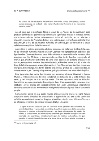 H. P. BLAVATSKY Doctrina Secreta Tomo IV
134
dos cuando los pies se separan, haciendo tres entre todas cuando están juntos y cuatro
cuando separados, ó 7 en total – otro número fundamental femenino de los más santos
[entre los judíos]
297
.
Así, al paso que el significado fálico o sexual de los “clavos de la crucifixión” está
probado por la lectura geométrica y numérica, su significado místico es indicado por las
cortas observaciones hechas anteriormente sobre el particular, en su relación y
situación, respecto de Prometeo. Éste es otra víctima, pues es crucificado sobre la Cruz
del Amor, en la roca de las pasiones humanas; un sacrificio, por su devoción a la causa
del elemento espiritual de la Humanidad.
Ahora bien; el sistema primordial, el doble signo que se halla bajo la idea de la cruz,
no es “invención humana”; pues la Ideación Cósmica y la representación espiritual del
Ego–hombre Divino están en su base. Más adelante se desarrolló en la hermosa idea
adoptada por los Misterios y representada en ellos, la del hombre regenerado, el
mortal que, crucificando al hombre de carne y sus pasiones en el lecho procústeo de
tortura, renace como Inmortal. Dejando al cuerpo, el hombre animal tras él, atado a la
Cruz de la Iniciación, como una crisálida vacía, el Ego–Alma se hizo tan libre como una
mariposa. Sin embargo, más tarde, debido a la pérdida gradual de la espiritualidad, la
cruz se convirtió, en Cosmogonía y en Antropología, nada mas que en un símbolo fálico.
Para los esoteristas, desde los tiempos más remotos, el Alma Universal o Anima
Mundi, la reflexión material del Ideal Inmaterial, era la Fuente de la Vida de todos los
seres, y del Principio de Vida de los reinos. Éste era septenario para los filósofos
herméticos, así como para todos los antiguos. Pues él es representado como una cruz
séptuple, cuyos brazos son respectivamente luz, calor, electricidad, magnetismo
terrestre, radiación astral, movimiento e inteligencia, o lo que algunos llaman conciencia
propia.
Como hemos dicho en otra parte, mucho antes de que la cruz o su signo fuesen
adoptados como símbolos del cristianismo, el signo de la cruz era usado como una
señal de reconocimiento entre los Adeptos y Neófitos, siendo estos últimos Chrests –
de Chrestos, el hombre de penas y tristezas. Eliphas Lévi, dice:
El signo de la cruz adoptado por los cristianos no les pertenece exclusivamente. Es
también kabalístico, y representa la oposición y el equilibrio cuaternario de los elementos.
Vemos en el versículo oculto del Paternoster… que había originalmente dos modos de
hacerlo, o, cuando menos, dos fórmulas muy diferentes para expresar su significado: una
reservada a los sacerdotes e iniciados; la otra para los neófitos y el profano. Así, por
ejemplo, el iniciado, llevando la mano a la frente, decía: a ti; luego añadía, pertenece; y
297
Source of Measure, pág. 52.
 
