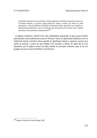 H. P. BLAVATSKY Doctrina Secreta Tomo IV
135
continuaba, llevando la mano al pecho, el reino; luego hacia el hombro izquierdo, la justicia, y
al hombro derecho, y la gracia. Luego juntaba las manos y añadía, por todos los cielos
generadores. –Tibi sunt Malchut et Geburah et Chesed per Æonas, signo de la cruz magnífico y
absolutamente kabalístico, que las profanaciones del gnosticismo hicieron que la Iglesia
militante y oficial perdiese completamente
298
.
La “Iglesia militante y oficial” hizo más: habiéndose apropiado lo que nunca le había
pertenecido, tomó solamente lo que el “Profano” tenía, el significado kabalístico de los
Sephiroth macho y hembra. Nunca perdió el significado interno y superior, puesto que
jamás lo poseyó; a pesar de que Eliphas Lévi encubra a Roma. El signo de la cruz
adoptado por la Iglesia Latina fue fálico desde el principio, mientras que el de los
griegos era la cruz de los Neófitos, los Chrestoi.
298
Dogme et Rituel de la Haute Magie, II, 88.
 