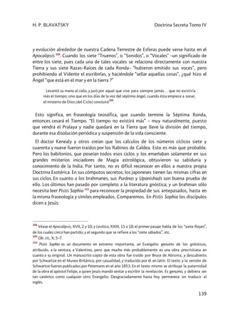 H. P. BLAVATSKY Doctrina Secreta Tomo IV
139
y evolución alrededor de nuestra Cadena Terrestre de Esferas puede verse hasta en el
Apocalipsis 308
. Cuando los siete “Truenos”, o “Sonidos”, o “Vocales” –un significado de
entre los siete, pues cada una de tales vocales se relaciona directamente con nuestra
Tierra y sus siete Razas–Raíces de cada Ronda– “hubieron emitido sus voces”, pero
prohibiendo al Vidente el escribirlas, y haciéndole “sellar aquellas cosas”, ¿qué hizo el
Ángel “que está en el mar y en la tierra ?”
Levantó su mano al cielo, y juró por aquel que vive para siempre jamás… que no existiría
más el tiempo; sino que en los días de la voz del séptimo ángel, cuando ésta empiece a sonar,
el misterio de Dios [del Ciclo] concluirá
309
.
Esto significa, en fraseología teosófica, que cuando termine la Séptima Ronda,
entonces cesará el Tiempo. “El tiempo no existirá más” – muy naturalmente, puesto
que vendrá el Pralaya y nadie quedará en la Tierra que lleve la división del tiempo,
durante esa disolución periódica y suspensión de la vida consciente.
El doctor Kenealy y otros creían que los cálculos de los números cíclicos siete y
cuarenta y nueve fueron traídos por los Rabinos de Caldea. Esto es más que probable.
Pero los babilonios, que poseían todos esos ciclos y los enseñaban solamente en sus
grandes misterios iniciadores de Magia astrológica, obtuvieron su sabiduría y
conocimiento de la India. Por tanto, no es difícil reconocer en ellos a nuestra propia
Doctrina Esotérica. En sus cómputos secretos, los japoneses tienen las mismas cifras en
sus ciclos. En cuanto a los brahmanes, sus Purânas y Upanishads son buena prueba de
ello. Los últimos han pasado por completo a la literatura gnóstica; y un brahman sólo
necesita leer Pistis Sophia 310
para reconocer la propiedad de sus antepasados, hasta en
la misma fraseología y símiles empleados. Comparemos. En Pistis Sophia los discípulos
dicen a Jesús:
308
Véase el Apocalipsis, XVII, 2 y 10; y Levítico, XXIII, 15 a 18; el primer pasaje habla de los “siete Reyes”,
de los cuales cinco han partido; y el segundo que se refiere a los “siete sábados”, etc.
309
Ob. cit., X, 5–7.
310
Pistis Sophia es un documento en extremo importante, un Evangelio genuino de los gnósticos,
atribuido, a la ventura, a Valentino, pero que mucho más probablemente es una obra precristiana en
cuanto a su original. Un manuscrito copto de esta obra fue traído por Bruce de Abisinia, y descubierto
por Schwartze en el Museo Británico, por casualidad, y traducido por él en latín. El texto y la versión de
Schwartze fueron publicados por Petemann en el año 1853. En el texto mismo se atribuye la paternidad
de la obra al apóstol Felipe, a quien Jesús mandó sentar y escribir la revelación. Es genuino, y debiera ser
tan canónico como cualquier otro Evangelio. Desgraciadamente hasta hoy permanece sin traducir al
inglés.
 