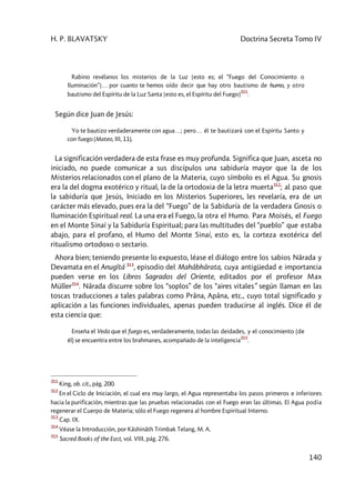 H. P. BLAVATSKY Doctrina Secreta Tomo IV
140
Rabino revélanos los misterios de la Luz [esto es; el “Fuego del Conocimiento o
Iluminación”]… por cuanto te hemos oído decir que hay otro bautismo de humo, y otro
bautismo del Espíritu de la Luz Santa [esto es, el Espíritu del Fuego]
311
.
Según dice Juan de Jesús:
Yo te bautizo verdaderamente con agua…; pero… él te bautizará con el Espíritu Santo y
con fuego (Mateo, III, 11).
La significación verdadera de esta frase es muy profunda. Significa que Juan, asceta no
iniciado, no puede comunicar a sus discípulos una sabiduría mayor que la de los
Misterios relacionados con el plano de la Materia, cuyo símbolo es el Agua. Su gnosis
era la del dogma exotérico y ritual, la de la ortodoxia de la letra muerta312
; al paso que
la sabiduría que Jesús, Iniciado en los Misterios Superiores, les revelaría, era de un
carácter más elevado, pues era la del “Fuego” de la Sabiduría de la verdadera Gnosis o
Iluminación Espiritual real. La una era el Fuego, la otra el Humo. Para Moisés, el Fuego
en el Monte Sinaí y la Sabiduría Espiritual; para las multitudes del “pueblo” que estaba
abajo, para el profano, el Humo del Monte Sinaí, esto es, la corteza exotérica del
ritualismo ortodoxo o sectario.
Ahora bien; teniendo presente lo expuesto, léase el diálogo entre los sabios Nârada y
Devamata en el Anugîtá 313
, episodio del Mahâbhârata, cuya antigüedad e importancia
pueden verse en los Libros Sagrados del Oriente, editados por el profesor Max
Müller314
. Nârada discurre sobre los “soplos” de los “aires vitales” según llaman en las
toscas traducciones a tales palabras como Prâna, Apâna, etc., cuyo total significado y
aplicación a las funciones individuales, apenas pueden traducirse al inglés. Dice él de
esta ciencia que:
Enseña el Veda que el fuego es, verdaderamente, todas las deidades, y el conocimiento (de
él) se encuentra entre los brahmanes, acompañado de la inteligencia
315
.
311
King, ob. cit., pág. 200.
312
En el Ciclo de Iniciación, el cual era muy largo, el Agua representaba los pasos primeros e inferiores
hacia la purificación, mientras que las pruebas relacionadas con el Fuego eran las últimas. El Agua podía
regenerar el Cuerpo de Materia; sólo el Fuego regenera al hombre Espiritual Interno.
313
Cap. IX.
314
Véase la Introducción, por Kâshinâth Trimbak Telang, M. A.
315
Sacred Books of the East, vol. VIII, pág. 276.
 