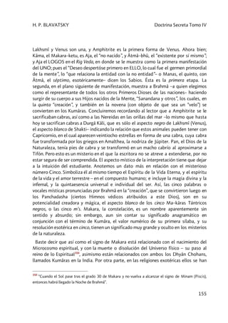 H. P. BLAVATSKY Doctrina Secreta Tomo IV
155
Lakhsmî y Venus son una, y Amphitrite es la primera forma de Venus. Ahora bien;
Kâma, el Makara–ketu, es Aja, el “no nacido”, y Âtmâ–bhû, el “existente por sí mismo”;
y Aja el LOGOS en el Rig Veda, en donde se le muestra como la primera manifestación
del UNO; pues el “Deseo despertóse primero en ELLO, lo cual fue el germen primordial
de la mente”, lo “que relaciona la entidad con la no entidad”– o Manas, el quinto, con
Âtmâ, el séptimo, esotéricamente– dicen los Sabios. Ésta es la primera etapa. La
segunda, en el plano siguiente de manifestación, muestra a Brahmâ –a quien elegimos
como el representante de todos los otros Primeros Dioses de las naciones– haciendo
surgir de su cuerpo a sus Hijos nacidos de la Mente, “Sanandana y otros”, los cuales, en
la quinta “creación”, y también en la novena (con objeto de que sea un “velo”) se
convierten en los Kumâras. Concluiremos recordando al lector que a Amphitrite se le
sacrificaban cabras, así como a las Nereidas en las orillas del mar –lo mismo que hasta
hoy se sacrifican cabras a Durgâ Kâli, que es sólo el aspecto negro de Lakhsmî (Venus),
el aspecto blanco de Shakti– indicando la relación que estos animales pueden tener con
Capricornio, en el cual aparecen veintiocho estrellas en forma de una cabra, cuya cabra
fue transformada por los griegos en Amalthea, la nodriza de Júpiter. Pan, el Dios de la
Naturaleza, tenía pies de cabra y se transformó en un macho cabrío al aproximarse a
Tifón. Pero esto es un misterio en el que la escritora no se atreve a extenderse, por no
estar segura de ser comprendida. El aspecto místico de la interpretación tiene que dejar
a la intuición del estudiante. Anotemos un dato más en relación con el misterioso
número Cinco. Simboliza él al mismo tiempo el Espíritu de la Vida Eterna, y el espíritu
de la vida y el amor terrestre – en el compuesto humano; e incluye la magia divina y la
infernal, y la quintaesencia universal e individual del ser. Así, las cinco palabras o
vocales místicas pronunciadas por Brahmâ en la “creación”, que se convirtieron luego en
los Panchadasha (ciertos Himnos védicos atribuidos a este Dios), son en su
potencialidad creadora y mágica, el aspecto blanco de los cinco Ma–kâras Tántricos
negros, o las cinco m’s. Makara, la constelación, es un nombre aparentemente sin
sentido y absurdo; sin embargo, aun sin contar su significado anagramático en
conjunción con el término de Kumâra, el valor numérico de su primera sílaba, y su
resolución esotérica en cinco, tienen un significado muy grande y oculto en los misterios
de la naturaleza.
Baste decir que así como el signo de Makara está relacionado con el nacimiento del
Microcosmo espiritual, y con la muerte o disolución del Universo físico – su paso al
reino de lo Espiritual350
, asimismo están relacionados con ambos los Dhyân Chohans,
llamados Kumâras en la India. Por otra parte, en las religiones exotéricas ellos se han
350
“Cuando el Sol pase tras el grado 30 de Makara y no vuelva a alcanzar el signo de Minam (Piscis),
entonces habrá llegado la Noche de Brahmâ”.
 